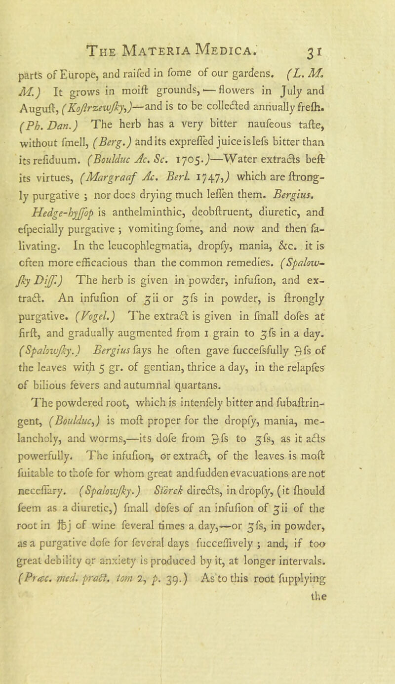 parts of Europe, and raifed in fome of our gardens. (L. M. M.) It grows in moift grounds,'—flowers in July and Auguffi, (Kojlrzewjky,)—-and is to be colledted annually frefli. (Ph.Dan.) The herb has a very bitter naufeous tafte, without fmell, (Berg.) andits expreffed juiceislefs bitter than itsrefiduum. (Boulduc Ac. Sc. 1705.)—Water extra&s belt its virtues, (Margraaf Ac. Berl. 1747J which are ftrong- ly purgative ; nor does drying much leffen them. Bergius. Hedge-hyjfop is anthelminthic, deobftruent, diuretic, and efpecially purgative ; vomiting fome, and now and then fa- livating. In the leucophlegmatia, dropfy, mania, &c. it is often more efficacious than the common remedies. (Spalovu- fky Diff.) The herb is given in powder, infufion, and ex- tra£I. An infufion of jii or $fs in powder, is ftrongly purgative. (Vogel.) The extract is given in fmall dofes at firft, and gradually augmented from 1 grain to ^fs in a day. (Spalowjky.) Bergius Cays he often gave fuccefsfully 7)fs of the leaves with 5 gr. of gentian, thrice a day, in the relapfes of bilious fevers and autumnal quartans. The powdered root, which is intenfely bitter and fubaftrin- gent, (Boulduc,) is mofl proper for the dropfy, mania, me- lancholy, and worms,—its dofe from 9fs to ^fs, as it afts powerfully. The infufion, orextraft, of the leaves is moft fuitable to thofe for whom great and fudden evacuations are not necefiary. (Spaloivjky.) Storck directs, in dropfy, (it fhoukl feem as a diuretic,) fmall dofes of an infufion of £ii of the root in ftj of wine feveral times a day,—or ^fs, in powder, as a purgative dofe for feveral days fucceffively ; and, if too great debility or anxiety is produced by it, at longer intervals. (Precc. rued, prafi, tom 2, p. 39.) As'to this root fupplying