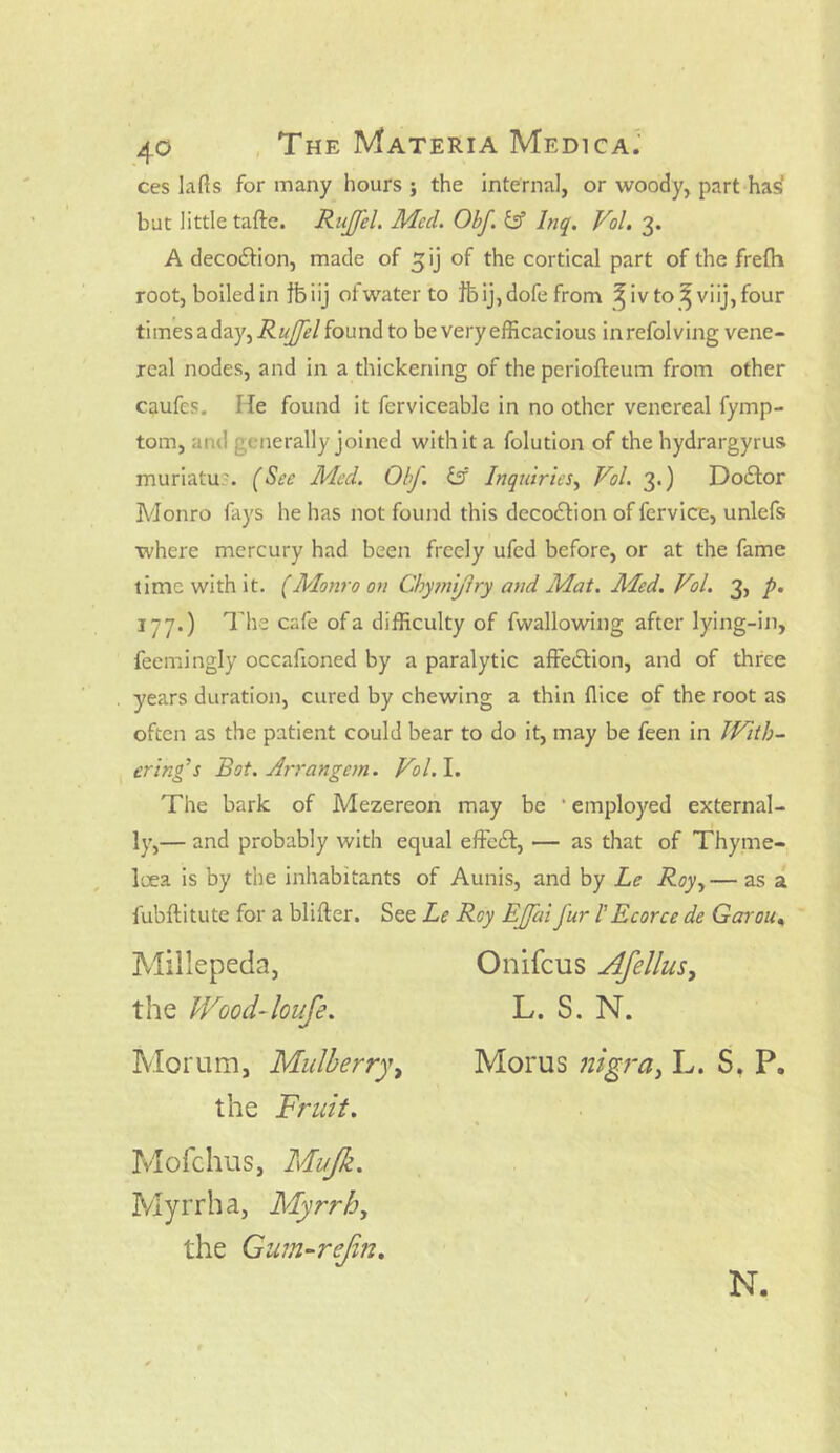 ces lads for many hours ; the internal, or woody, part has' but little tafte. Ruffel. Med. Obf & Jnq. Vol. 3. A decodtion, made of 5 ij of the cortical part of the frefh root, boiled in fb iij ot water to tb ij, dofe from ^ iv to ^ viij, four ti mesa day, RuJJel found to be very efficacious inrefolving vene- real nodes, and in a thickening of the periofteum from other caufes. He found it fcrviceable in no other venereal fymp- tom, and generally joined withit a folution of the hydrargyrus muriatu'. (See Med. ObJ. & Inquiries, Vol. 3.) DoiSfor Monro fays he has not found this deco&ion of fervice, unlefs where mercury had been freely ufed before, or at the fame time with it. (Monro on Chymijlry and Mat. Med. Vol. 3, p. 177.) The cafe of a difficulty of fwallowing after lying-in, feemingly occafioned by a paralytic affedfcion, and of three years duration, cured by chewing a thin flice of the root as often as the patient could bear to do it, may be feen in JVith- ering’s Bot. Arrangem. Vol.l. The bark of Mezereon may be ' employed external- ly,— and probably with equal effedf, — as that of Thyme- loea is by the inhabitants of Aunis, and by Le Roy,— as a fubftitute for a blifter. See Le Roy EJfai fur l'Ecorce de Garou* Morum, Mulberry, Morus nigra, L. S. P. the Fruit. Mofchus, Mujk. L. S. N. the Gum-rejin. N.