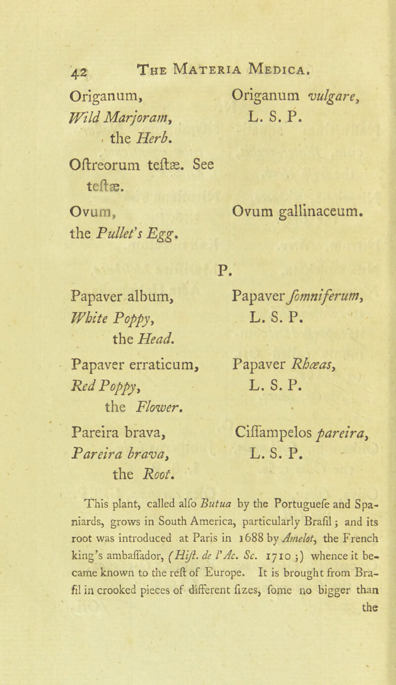 Origanum, Origanum vulgare, JVild Marjoram, L. S. P. . the Herb. Oftreorum teftas. See teftas. Ovum, the Pullet's Egg. i • Papaver album. White Poppy, the Head. Papaver erraticum. Red Poppy, the Flower. Pareira brava, Pareira bravay the Root. Ovum gallinaceum. P. Papaver fomniferum, L. S. P. Papaver Rhceas, L. S. P. Ciffampelos pareira, L.S. P. This plant, called alfo Butua by the Portuguefe and Spa- niards, grows in South America, particularly Brafil; and its root was introduced at Paris in 1688 by Amelot, the French king’s ambaflador, (Hijt. de 1'Ac. Sc. 1710 ;) whence it be- came known to the reft of Europe. It is brought from Bra- fil in crooked pieces of different ftzes, fome no bigger than