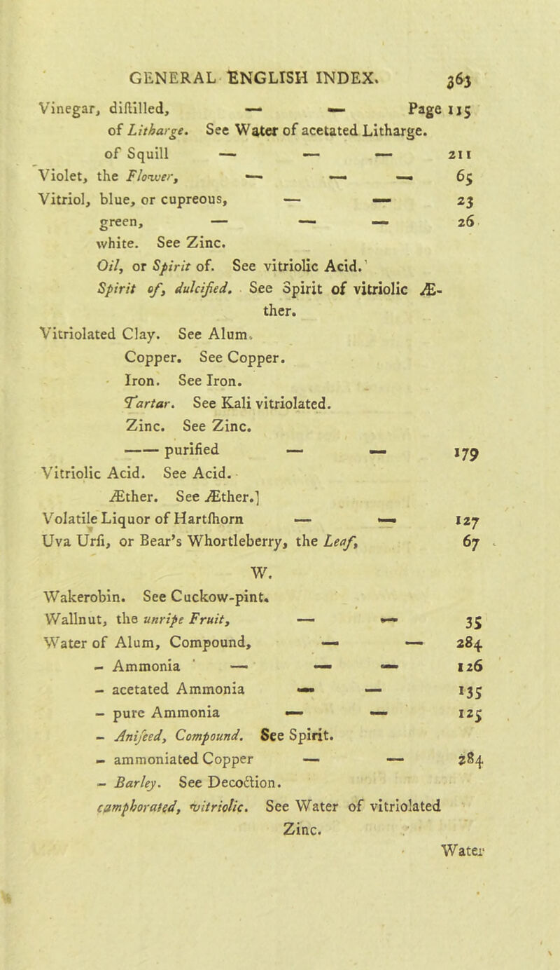 Vinegar, diftilled, — — Page 115 of Litharge. See Water of acetated Litharge, of Squill — — — 211 Violet, the Flower, ■— —- —« 65 Vitriol, blue, or cupreous, — 23 green, — — — 26 white. See Zinc. Oil, or Spirit of. See vitriolic Acid/ Spirit of, dulcifed. See Spirit of vitriolic M- ther. Vitriolated Clay. See Alum. Copper. See Copper. Iron. See Iron. Tartar. See Kali vitriolated. Zinc. See Zinc. purified — — Vitriolic Acid. See Acid. /Ether. See /Ether.] Volatile Liquor of Hartfhorn — — Uva Urfi, or Bear’s Whortleberry, the Leaf, *79 127 67 W. Wakerobin. See Cuckow-pint. Wallnut, the unripe Fruit, — Water of Alum, Compound, — — - Ammonia — — *— - acetated Ammonia — — - pure Ammonia — — - Anifeed, Compound. See Spirit. - ammoniated Copper — — - Barley. See Deco&ion. camphorated, •vitriolic. See Water of vitriolated Zinc. 3S 2 84 126 135 125 Water