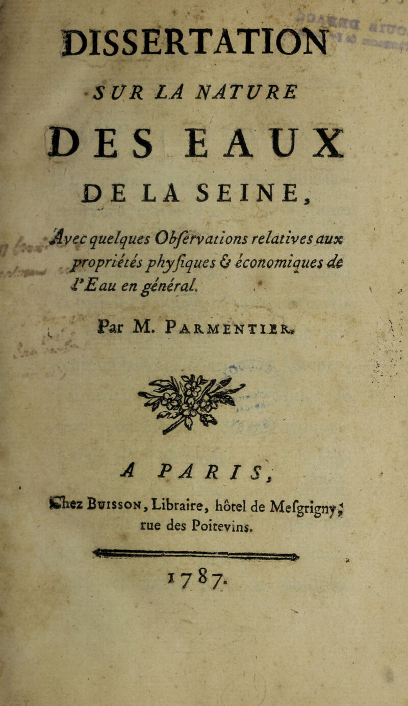 DISSERTATION SCR LA NATURE DES EAUX DE LA SEINE, Avec quelques Observations relatives aux propriétés phyfiques & économiques de VE au en général Par M. Parmentier» A PARIS, iCKez Boisson, Libraire, hôtel de MefgrignyJ rue des Poitevins.