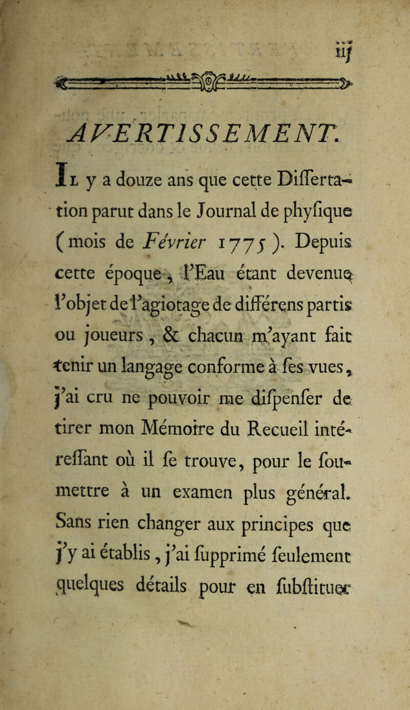 îlf tt- ■ —-r-^—■?> AVERTISSEMENT. 11 y a douze ans que cette Differta- tion parut dans le Journal de phyfîque (mois de Février 1775)- Depuis cette époque , l’Eau étant devenue l’objet de l’agiotage de différons partis ou joueurs, & chacun m’ayant fait tenir un langage conforme à fes vues, j’ai cru ne pouvoir me difpenfer de tirer mon Mémoire du Recueil inté* reffant où il fe trouve, pour le fou- mettre à un examen plus général. Sans rien changer aux principes que j’y ai établis, j’ai fupprimé feulement quelques détails pour en fubftituer