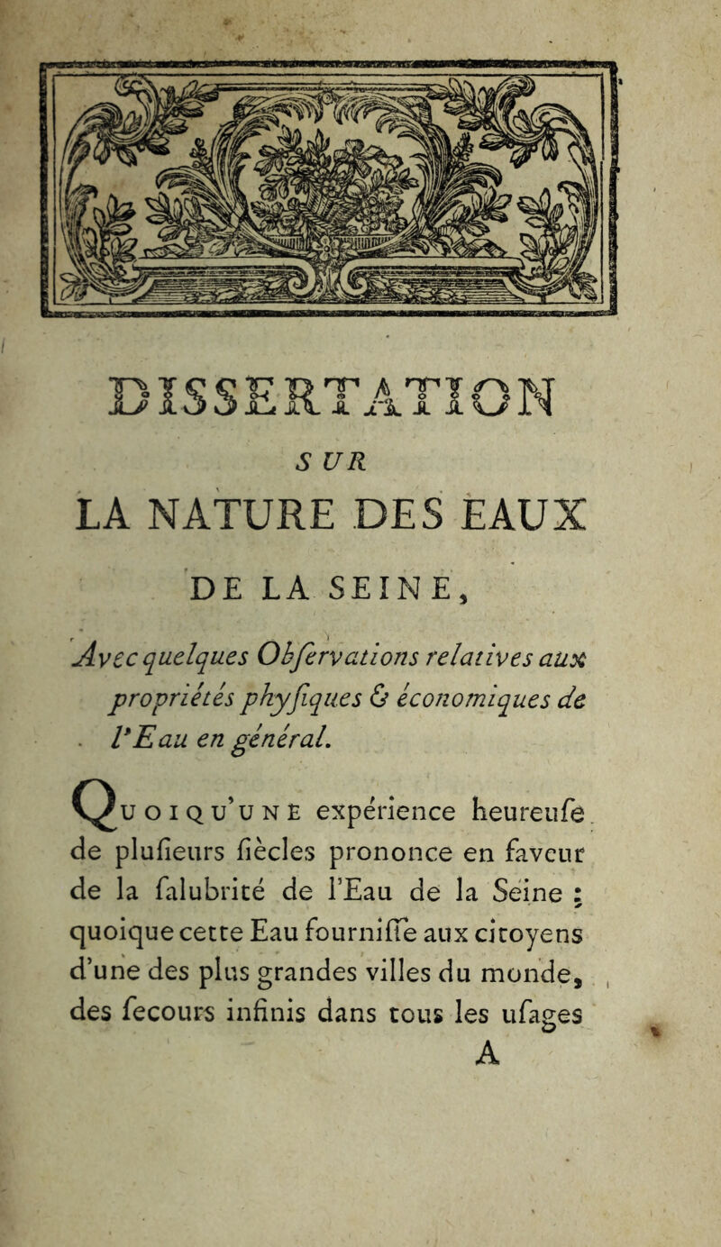 5 U R LA NATURE DES EAUX DE LA SEINE, Avec quelques Obfervcitions relatives aux propriétés phyfiqu.es & économiques de VE au en général. Quoiqu’une expérience heureufe de plufieurs fiècles prononce en faveur de la falubrité de l’Eau de la Seine : > quoique cette Eau fournifte aux citoyens d’une des plus grandes villes du monde, des fecours infinis dans tous les ufages A