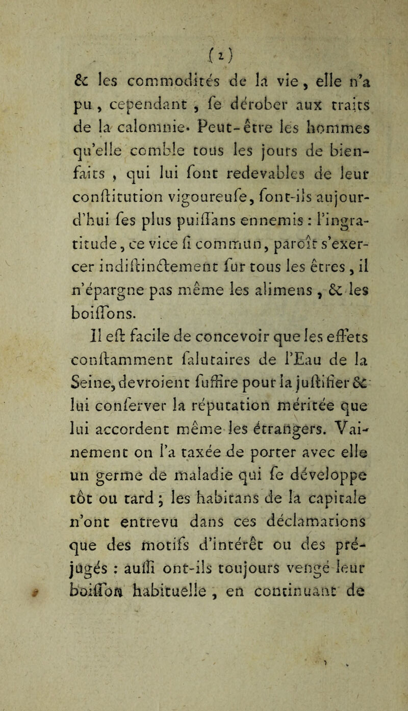 ro & les commodités de là vie , elle n’a pu , cependant , fe dérober aux traits de la calomnie- Peut-être les hommes qu’elle comble tous les jours de bien- faits , qui lui font redevables de leur conftitution vigoureufe, font-ils aujour- d’hui fes plus puiflans ennemis : l’ingra- titude, ce vice fi commun, paroît s’exer- cer indiilinélement fur tous les êtres , il n’épargne pas même les alimens , les boifibns. Il efi: facile de concevoir que les effets conftamment falutaires de l’Eau de la Seine, devroient luffire pour la juftifîer &C lui conferver la réputation méritée que lui accordent même les étrangers. Vai- nement on l’a taxée de porter avec elle un germe de maladie qui fe développe tôt ou tard ; les habitans de la capitale n’ont entrevu dans ces déclamations que des motifs d’intérêt ou des pré- jugés : auffi ont-ils toujours vengé leur boifioft habituelle , en continuant de