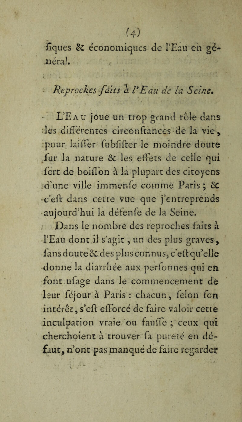 lîques & économiques de PEau en gé- néral* Reproches faits h VE au de la Seine. L’Eau joue un trop grand rôle dans les différentes cireonftances de la vie, pour iaiffer fubfifter le moindre doute fur la nature & les effets de celle qui fert de boiffon à la plupart des citoyens d’une ville immehfe coinme Paris; èc ■c’eft dans cette vue que j’entreprends aujourd’hui la défenfe de la Seine. Dans le nombre des reproches faits à. l’Eau dont il s’agit , un des plus graves, fans doute & des plus connus^c’efl: qu’elle donne la diarrhée aux perfonnes qui en font utage dans le commencement de leur féjour à Paris : chacun, félon fen intérêt, s’eft efforcé de faire valoir cette inculpation vraie ou fauffe ; ceux qui cherchoient à trouver fa pureté en dé- faut, n’ont pas manqué de taire regarder