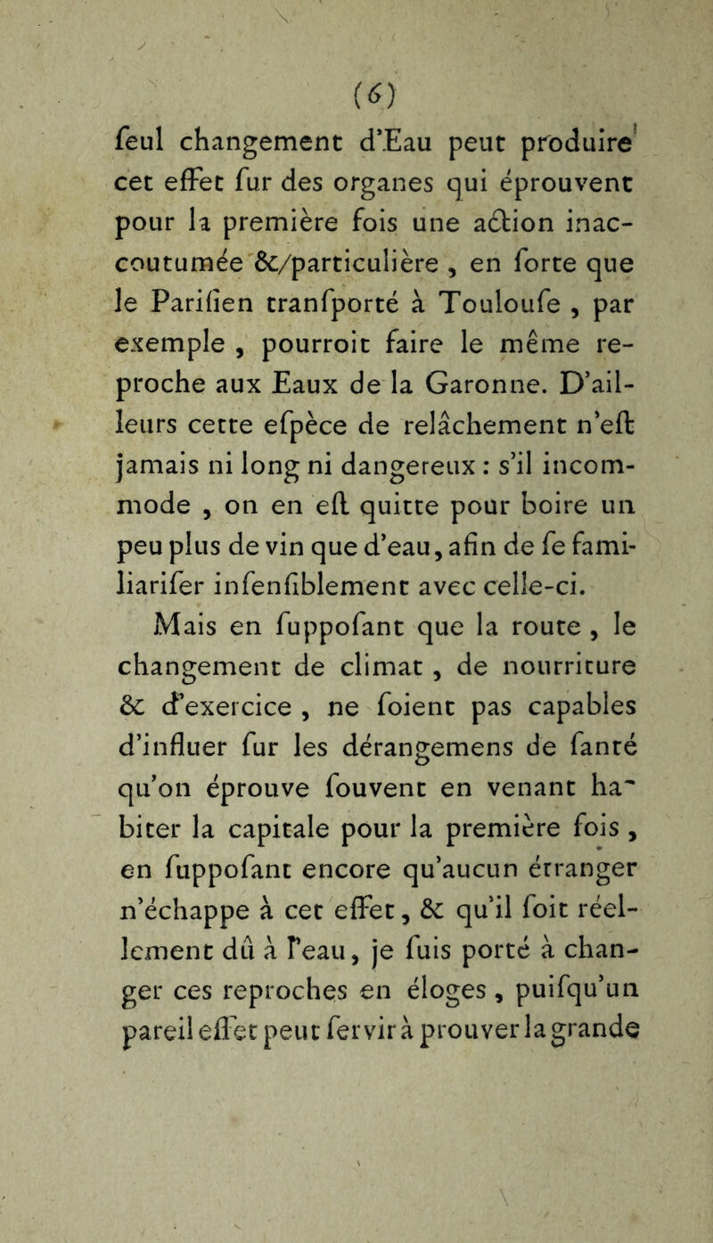 feul changement d’Eau peut produire cet effet fur des organes qui éprouvent pour la première fois une aétion inac- coutumée &/particulière , en forte que le Parifîen tranfporté à Touloufe , par exemple , pourroit faire le même re- proche aux Eaux de la Garonne. D’ail- leurs cette efpèce de relâchement n’eft jamais ni long ni dangereux : s’il incom- mode , on en efl quitte pour boire un peu plus de vin que d’eau, afin de fe fami- liarifer infenfiblement avec celle-ci. Mais en fuppofant que la route , le changement de climat , de nourriture 6c d’exercice , ne foient pas capables d’influer fur les dérangemens de fanté qu’on éprouve fouvent en venant ha biter la capitale pour la première fois , en fuppofant encore qu’aucun érranger n’échappe à cet effet, 6c qu’il foit réel- lement dû à l’eau, je fuis porté à chan- ger ces reproches en éloges , puifqu’un pareil effet peu t fervir à prouver la grande