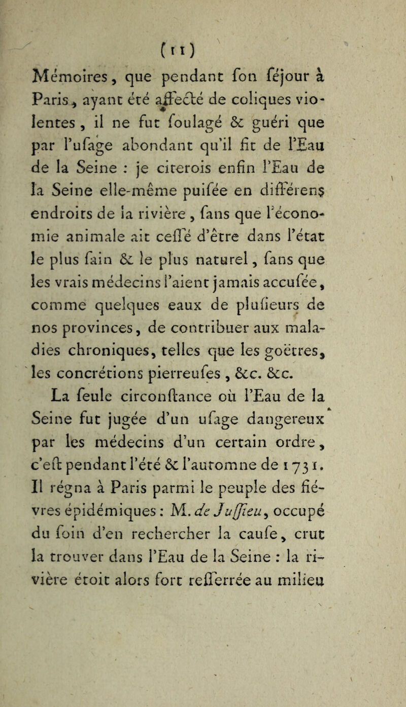 Mémoires, que pendant fon féjour à Paris, ayant été affecté de coliques vio- lentes , il ne fut foulagé & guéri que par l’ufage abondant qu'il lit de l’Eau de la Seine : je citerois enfin l’Eau de la Seine elle-même puifée en différent endroits de la rivière , fans que récono- mie animale ait celle d’être dans l’état le plus fain & le plus naturel, fans que les vrais médecins l’aient jamais accufée, comme quelques eaux de plufieurs de nos provinces, de contribuer aux mala- dies chroniques, telles que les goëtres, les concrétions pierreufes , &c. &cc. La feule circonftance où l’Eau de la Seine fut jugée d’un ufage dangereux par les médecins d’un certain ordre, c’eft pendant l’été & l’automne de 1731. Il régna à Paris parmi le peuple des fiè- vres épidémiques : Wl.dc 3 ufiiai) occupé du foin d’en rechercher la caufe, crut la trouver dans l’Eau de la Seine : la ri- vière étoit alors fort reflerrée au milieu