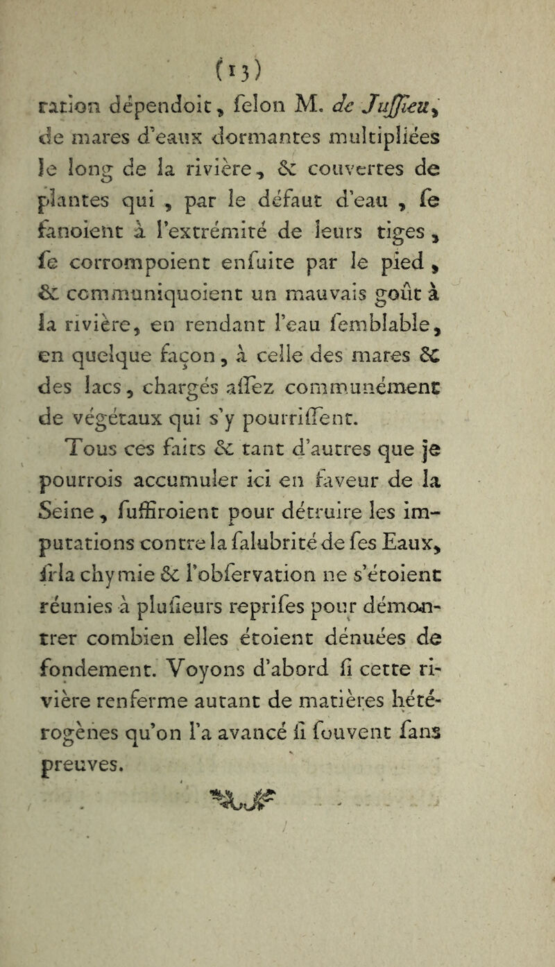 (*3) ration dépendait, félon M. de JuJJieu, de mares d’eaux dormantes multipliées le loncr de la rivière, &z couvertes de plantes qui , par le défaut d’eau , fe fanoieïit à l’extrémité de leurs tiges , fe corrompoient enfuire par le pied , $£ communiquoient un mauvais goût à ia rivière, en rendant l’eau femblabîe, en quelque façon, à celle des mares £C des lacs, chargés allez communément de végétaux qui s’y pourriflfent. Tous ces faits ée tant d’autres que je pourrois accumuler ici en faveur de la Seine, fufEroient pour détruire les im- putations contre la falubrité de fes Eaux, iria chymie & robfervation ne s’étoient réunies à plufieurs reprifes pour démon- trer combien elles étoient dénuées de fondement. Voyons d’abord fi cette ri- vière renferme autant de matières hété- rogènes qu’on l’a avancé fi fou vent fans preuves. nj?