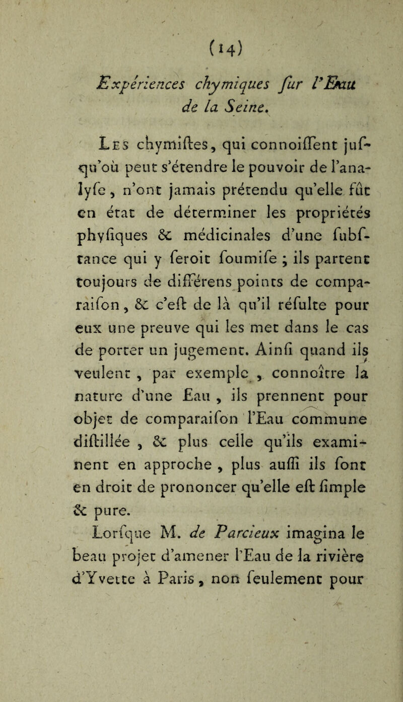 Expériences chymiques fur l'Emu de la Seine. Les chymiftes, qui connoiffent juf~ qu’où peut s'étendre le pouvoir de l’ana- lyfe, n'ont jamais prétendu qu’elle fût en état de déterminer les propriétés phyfiques &; médicinales d’une fubf- tance qui y feroit foumife ; ils partent toujours de diffère ns points de compa- rai fon, &; c’eft de là qu’il réfulte pour eux une preuve qui les met dans le cas de porter un jugement. Ainfi quand ils veulent , par exemple connoîcre la nature d’une £au , ils prennent pour objet de comparaifon l’Eau commune diftillée , 6c plus celle qu’ils exami- nent en approche , plus auflî ils font en droit de prononcer qu’elle eft fîmple &: pure. Lorfque M. de Parcieux imagina le beau projet d’amener l’Eau de la rivière d’Yvette à Paris, non feulement pour
