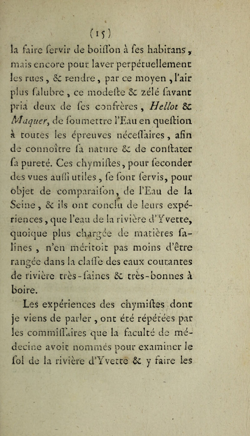 C15 ) la faire fervir de boiffon à fes habitans, mais encore pour laver perpétuellement les rues , & rendre, par ce moyen , Pair plus fil libre , ce modefte &C zélé favant pria deux de fes confrères , Hellot de Maquer, de fou mettre l’Eau en queftion à toutes les épreuves nécefl'aires , afin de connoître fa nature &c de constater fi pureté. Ces chymiftes, pour féconder des vues a'uffi utiles , fe font fervis, pour objet de comparaifon, de l’Eau de la Seine, de ils ont conclu de leurs expé- riences , que l’eau de la rivière d’Yvette, quoique plus chargée de matières fa- illies , n’en méritoit pas moins d’être rangée dans la claffe des eaux courantes de rivière très-faines 5c très-bonnes à boire. Les expériences des chymiftes donc je viens de parler, ont été répétées par les com mi flaires que la faculté de mé- decine avoit nommés pour examiner le loi de la rivière d’Yvette & y faire les