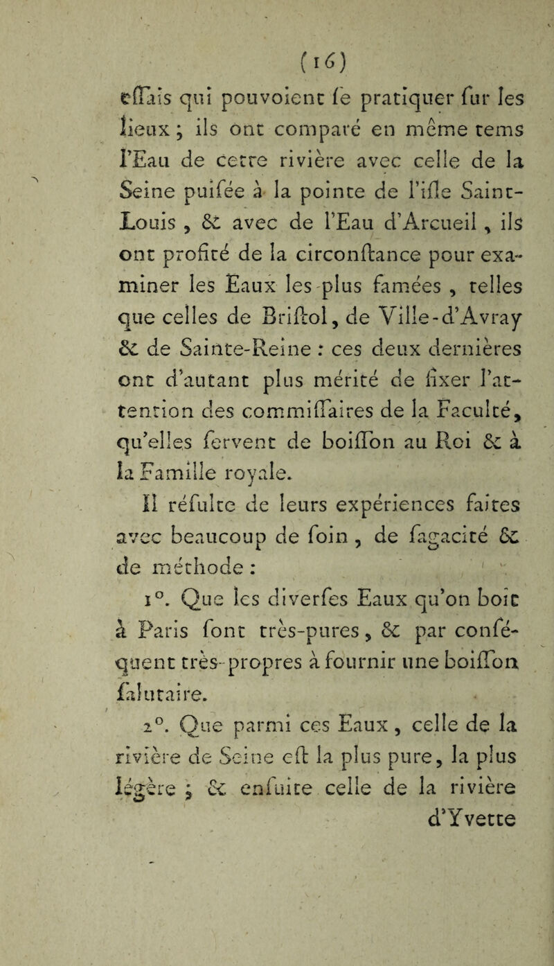 efîals qui pouvoient fe pratiquer fur les lieux ; ils ont comparé en même tems l’Eau de cette rivière avec celle de la Seine puifée à la pointe de Hile Saint- Louis , dé avec de l’Eau d’Arcueil , ils ont profité de la circonftance pour exa- miner les Eaux les plus famées , telles que celles de Briftol, de Ville-d’Avray de de Sainte-Reine : ces deux dernières ont d’autant plus mérité de fixer l’at- tention des commiffaires de la Faculté, qu’elles fervent de boiffon au Roi de à la Famille royale* Il réfuite de leurs expériences faites avec beaucoup de foin , de fagacité de de méthode : i°. Que les diverfes Eaux qu’on boit à Paris font très-pures, de par confé- quent très- propres à fournir une boifîon falu taire. 20. Que parmi ces Eaux, celle de la rivière de Seine eft la plus pure, la plus légère ; de enfuite celle de la rivière d’Yvette