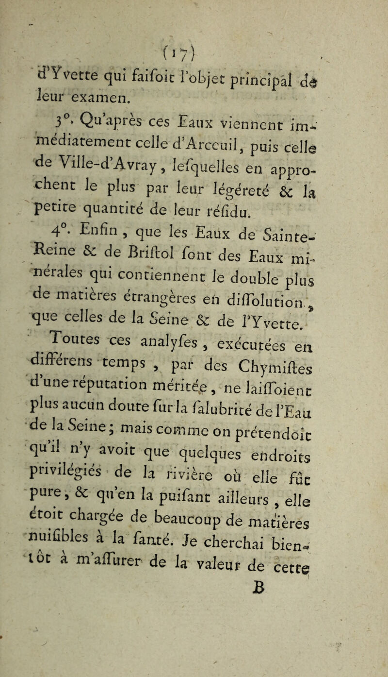 07) d’Yvette qui faifoic l’objet principal de leur examen. 3 * Qu api es ces Eaux viennent im- médiatement celle d’Arccuil, puis celle de Ville-d Avray, lefquelles en appro- chent le plus par leur légéreté &c la petite quantité de leur réfidu. 4°- Enfin , que les Eaux de Sainte- Reine & de Briftol font des Eaux mi- nérales qui contiennent le double plus de matières étrangères en dilTolution , que celles de la Seine & de l’Yvette. Toutes ces analyfes , exécutées eu différens temps , par des Chymiftes d’une réputation méritée, ne laifToienc plus aucun doute fur la falubrité de l’Eau de la Seine ; mais comme on prétendoic qu’il n’y avoir que quelques endroits privilégiés de la rivière où elle fût pure, & qu’en la puifant ailleurs , elle étoit chargée de beaucoup de matières nuifibles à la fauté. Je cherchai bien- tôt a m affluer de la valeur de cette B