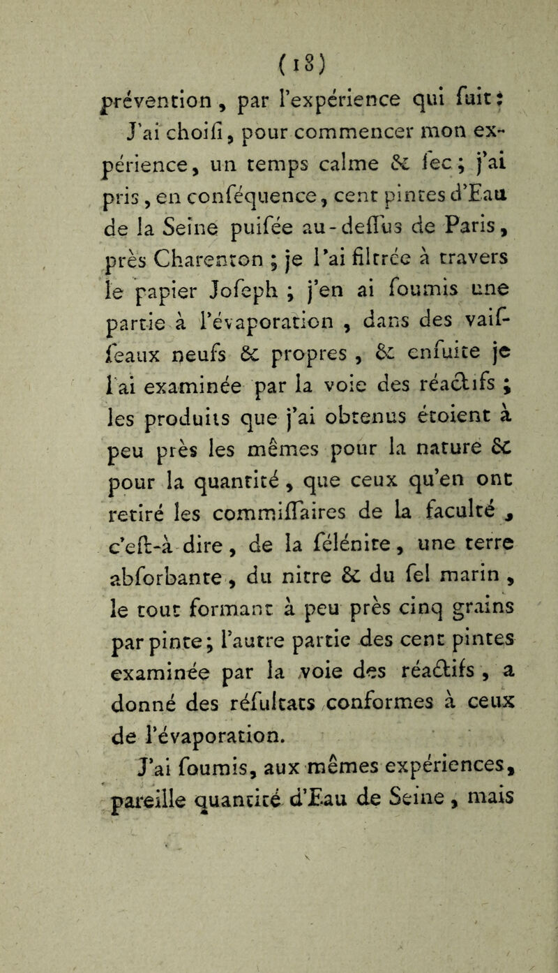 (1 s ) prévention, par l’expérience qui fuit; J’ai choifi, pour commencer mon ex- périence, un temps calme 6c lec; j’ai pris , en conféquence, cent pintes d’Eau de la Seine puifée au-defîus de Paris, près Charenton ; je l’ai filtrée à travers le papier Jofeph ; j’en ai fournis une partie à l’évaporation , dans des vaif- featix neufs 6c propres , & enfuite je i ai examinée par la voie des réactifs ; les produits que j’ai obtenus étoient à peu près les mêmes pour la nature 6C pour la quantité, que ceux qu’en ont retiré les commiflaires de la faculté 9 ceft-à dire, de la félénite, une terre abforbante , du nitre & du fel marin , le tout formant à peu près cinq grains par pinte; l’autre partie des cent pintes examinée par la voie des réadkifs , a donné des réfultats conformes à ceux de l’évaporation. J’ai fournis, aux mêmes expériences, pareille quantité d’Eau de Seine, mais