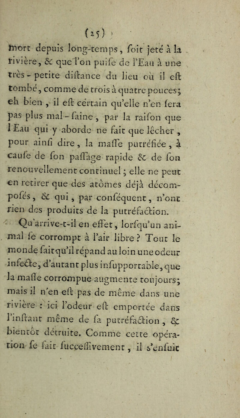 (»î) * tnorc depuis long-temps, foit jeté à Lt rivière, & que Ton puife de l’Eau à une très-petite diftance du lieu ou il eft tombé, comme de trois à quatre pouces; eh bien , il eft certain quelle n’en fera pas plus mal-faine, par la raifon que I Eau qui y aborde ne fait que lécher , pour aînfi dire, la maffe putréfiée , a caufe de fon paftage rapide & de loti renouvellement continuel ; elle ne peut en retirer que des atomes déjà décom- posés , & qui, par conféquent, n’ont rien des produits de la putréfaction. Qu arrive-t-il en effet, lorfqu un ani- mal fe corrompt à Pair libre? Tout le monde faitquil répand au loin une odeur infeéte, d’autant plus insupportable, que la mafîe corrompue augmente toujours; mais il n'en eft pas de même dans une rivière : ici Podeur eft emportée dans 1 inftanr même de fa putréfaction , bientor détruite. Comme cette opéra- tion fe fait fucçeffivemenr, il s’enfuit
