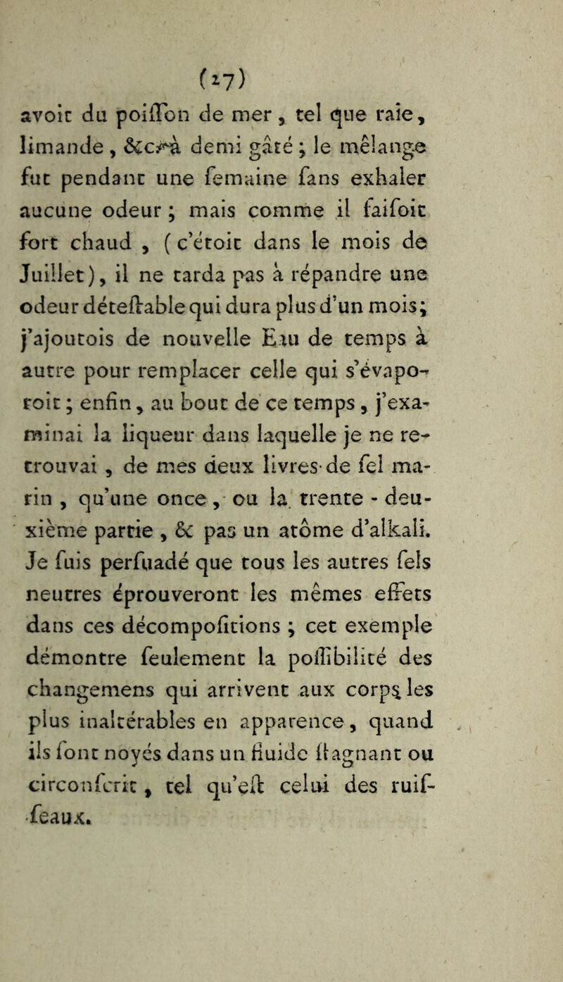 (*7) avoir du poiffon de mer, tel que raie, limande , demi gâté ; le mélange fut pendant une femaine fans exhaler aucune odeur ; mais comme il taifoic fort chaud , ( c’étoit dans le mois de Juillet), il ne tarda pas à répandre une odeur déteflable qui dura plus d’un mois; j’ajoutois de nouvelle Eau de temps à autre pour remplacer celle qui s’évapo- roit ; enfin, au bouc de ce temps, j’exa- minai la liqueur dans laquelle je ne re- trouvai , de mes deux livres-de fel ma- rin , qu’une once, ou la. trente - deu- xième partie , 5c pas un atome d’alkali. Je fuis perfuadé que tous les autres fiels neutres éprouveront les mêmes effets dans ces décompofitions ; cet exemple démontre feulement la pollibiiité des changemens qui arrivent aux corps les plus inaltérables en apparence, quand ils font noyés dans un fluide ftagnant ou circonfcrix, tel qu’çft celui des ruifi- •feaux.