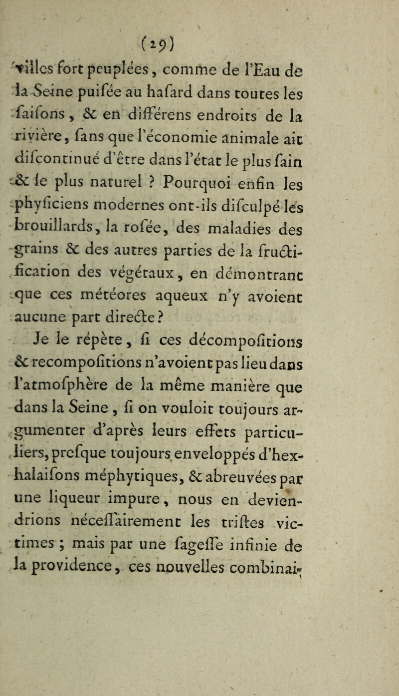 (19) '■villes fort peuplées, comme de l’Eau de la Seine puifée au hafard dans toutes les faifons , & en différens endroits de la riyière, fans que l’économie animale ait difcontinué d’être dans l’état le plus fain ;& le plus naturel ? Pourquoi enfin les phyficiens modernes ont-ils difculpé les brouillards, la rofée, des maladies des grains & des autres parties de la fructi- fication des végétaux, en démontrant que ces météores aqueux n’y avoient aucune part direéle ? Je le répète, fi ces décompofitions & recompofitions n’avoient pas lieu dans l’atmofphère de la même manière que dans la Seine , fi on vouloir toujours ar- gumenter d’après leurs effets particu- liers, prefque toujours enveloppés d’hex- halaifons méphytiques, & abreuvées par une liqueur impure, nous en devien- drions néceflairement les triftes vic- times ; mais par une fagefle infinie de la providence, ces nouvelles combinai»