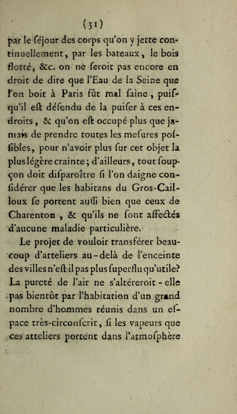 par le féjour des corps qu’on y jette con- tinuellement, par les bateaux, le bois flotté, ôcc. on ne feroit pas encore en droit de dire que l’Eau de la Seine que Ton boit à Paris fût mal faine , puif- qu’il eft défendu de la puifer à ces en- droits , 6c qu’on eft occupé plus que ja- mais de prendre toutps les mefures pof- fibles, pour n’avoir plus fur cet objet la plus légère crainte; d’ailleurs, toutfoup- çon doit difparoître fi l’on daigne con- fidérer que les habitans du Gros-Cail- loux fe portent auffi bien que ceux de Charenton , 6c qu’ils ne font affe&és d’aucune maladie particulière. Le projet de vouloir transférer beau- coup d’atteliers au-delà de l’enceinte des villes n’eft-il pas plus fuperfluqu’utile? La pureté de l’air ne s’altéreroit - elle pas bientôt par l’habitation d’un grand nombre d’hommes réunis dans un ef- pace très-circonfcrit, fi les vapeurs que ces atteliers portent dans i’atmofphère