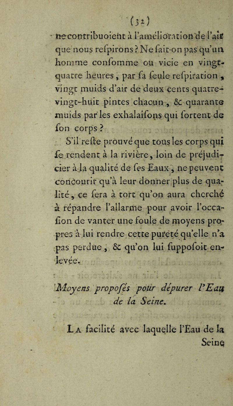 ' ftecontribuoient à l’amélioration de fait que nous refpirons? Ne fait-on pas qu’un homme confomme ou vicie en vingt- quatre heures , par fa feule refpiration , vingt muids d’air de deux cents quatre- vingt-huit pintes chacun , &c quarante muids par les exhalaifons qui fortenc de fon corps ? S’il refte prouvé que tons les corps qui fe rendent à la rivière, loin de préjudi- cier à ja qualité de fes Eaux , ne peuvent concourir qu’à leur donner plus de qua- lité, ce fera à tort qu’on aura cherché à répandre l’allarme pour avoir l’occa- lion de vanter une foule de moyens pro- pres a lui rendre cette pureté qu’elle n*a pas perdue, ôc qu’on lui fuppofoit en- levée. • • - - ■ ; * *■ *-■. - » - Moyens propofés pour dépurer UEaii de la Seine. h * - v i v- ' ■ * t ■••'v' ' » •/ s ' La facilité avec laquelle l’Eau delà Seinq