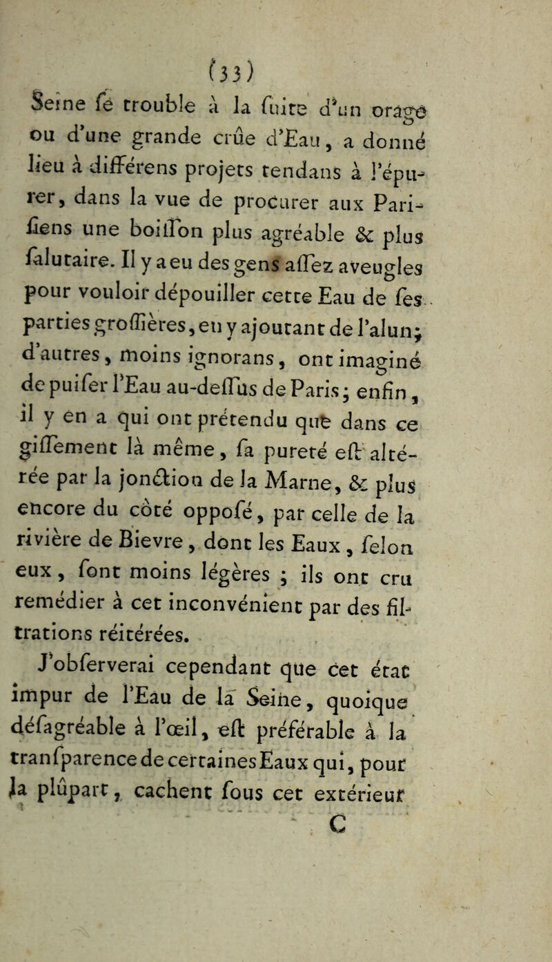 Seine fë trouble a la fuite d’un orage ou dune grande crue d’Eau, a donné lieu à différens projets tendans à l’épu- rer, dans la vue de procurer aux Pari- Cens une boiiîon plus agréable & plus falutaire. Il y a eu des gens allez aveugles pour vouloir dépouiller cette Eau de fes parties groffières, en y ajoutant de l’alun; d’autres, moins ignorans, ont imaginé depuifer l’Eau au-deflus de Paris; enfin, il y en a qui ont prétendu qufe dans ce gifleraient là même, fa pureté efl: alté- rée par la jonélioo de la Marne, & plus encore du côté oppofé, par celle de la rivière de Bievre, dont les Eaux , félon eux, font moins légères ; ils ont cru remédier à cet inconvénient par des fil- trations réitérées. J’obferverai cependant que cet état impur de l’Eau de la Seine, quoique défagréable à l’œil, eft préférable à la tranfparencedecertainesEaux qui, pour Ja plupart, cachent fous cet extérieur C