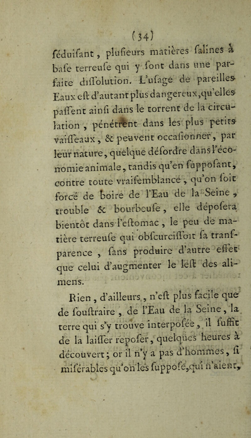 féduifant, pîufieurs matières falineS h bafe terreufe qui y font dans une par- faite diAblution. L’ufagé de pareilles Eaux eft d’autant plus dangereux,qu’elles paffent ainfi dans le torrent de la circu- lation , pénétrant dans les plus petits vaiffeaux, & peuvent occafionner, par leur nature, quelque défordre dans l’éco- nomie animale, tandis qu’en fuppofant, contre toute vraifemblance , qu’on loit forcé de boire de l’Eau de la Seine > trouble & bourbeufe, elle depofera bientôt dans l’eftomac , le peu de ma- tière terreufe qui obfcurcilToit fa tranf- parence , fans produire d’autre effet que celui d’augmenter le leffc des ali— mens. Bien , d’ailleurs , n’cft plus facile que de fouftraire , de lEau cve la Seine, la terre qui s’y trouve interpolée , il luffic de la laiffer repofer, quelques heures a découvert ; or il n’y a pas d hommes, It miférables qu’on les fuppofê,qui n aient».