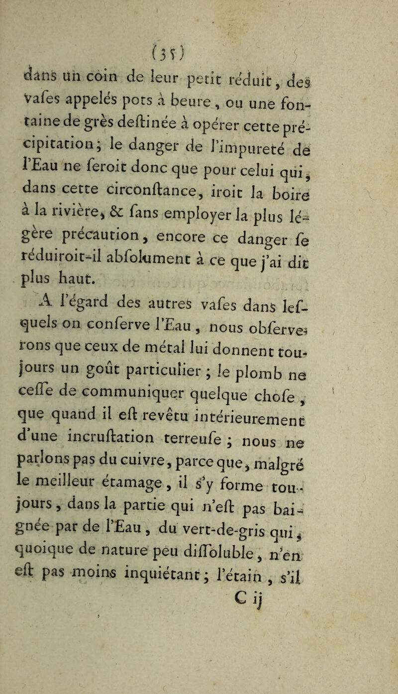 1* 1 (3 T) [■}(■ cîans uii coin de leur petit réduit, des Vafes appelés pots à heure, ou une fon- taine de grès deftinee à opérer cette pré- cipitation j le danger de l’impureté de l’Eau ne feroit donc que pour celui qui* dans cette circonftance, iroit la boire à la rivière* & fans employer la plus lé- gère précaution, encore ce danger fe réduiroit-il abfolument à ce que j’ai die plus haut. A l’égard des autres vafes dans lef- quels on conferve l’Eau , nous obferve* fons que ceux de métal lui donnent tou- jours un goût particulier ; le plomb ne ceffè de communiquer quelque chofe , que quand il eft revêtu intérieurement d’une incruftation terreufe ; nous ne parlons pas du cuivre, parce que* malgré le meilleur étamage , il s y forme tou - jours , dans la partie qui n’eft pas bai-; gnee par de 1 Eau , du vert-de-gris qui * quoique de nature peu diiïbluble, nen eft pas moins inquiétant; l’étain , s’il