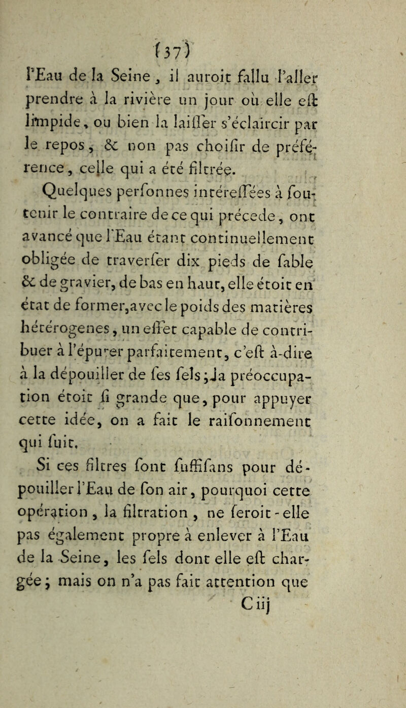 l’Eau de la Seine , il auroit fallu l’aller prendre à la rivière un jour ou elle eft limpide* ou bien la laifler s’éclaircir par le repos, de non pas choifir de préfé- rence, ce[le cjui a été filtrée. Quelques perfonnes inréreffées a fou- tenir le contraire de ce qui précédé, onc avancé que 1 Eau étant continuellement obligée de traverfer dix pieds de fable & de gravier, de bas en haur, elle étoit en état de former,avec le poids des matières hétérogènes, un effet capable de contri- buer à l’épurer parfaitement, c’eft à-dire à la dépouiller de fes fels;Ja préoccupa- tion étoit fi grande que, pour appuyer cette idée, on a fait le raifonnement qui fuit. Si ces filtres font fuffifans pour dé- pouiller l’Eau de fon air, pourquoi cette opération , la filtration , ne (eroit-elle pas également propre à enlever à l’Eau de la Seine, les fels dont elle eft char- gée j mais on n’a pas fait attention que