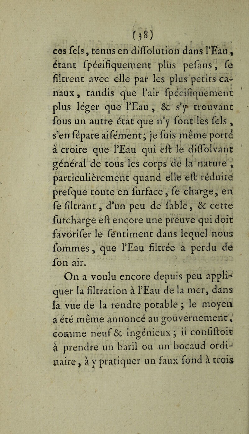 cas Tels, tenus en diffolution dans PEau t étant fpéeifiquement plus pefans, fe filtrent avec elle par les plus petirs ca- naux , tandis que Pair fpécifiquement plus léger que PEau , & s’y* trouvant fous un autre état que n’y font les fels , s’en fépare aifément; je fuis même porté à croire que l’Eau qui eft le diflblvane général de tous les corps de la nature , particulièrement quand elle eft réduite prefque toute en furface, fe charge, en fe filtrant, d’un peu de fable, de cette furcharge eft encore une preuve qui doit favorifer le fentiment dans lequel nous fommes, que PEau filtrée a perdu de fon air. On a voulu encore depuis peu appli- quer la filtration à l’Eau de la mer, dans la vue de la rendre potable ; le moyen a été même annoncé au gouvernement, comme neuf de ingénieux ; fi confiftoit à prendre un baril ou un boçaud ordi- naire , à y pratiquer un faux fond à trois