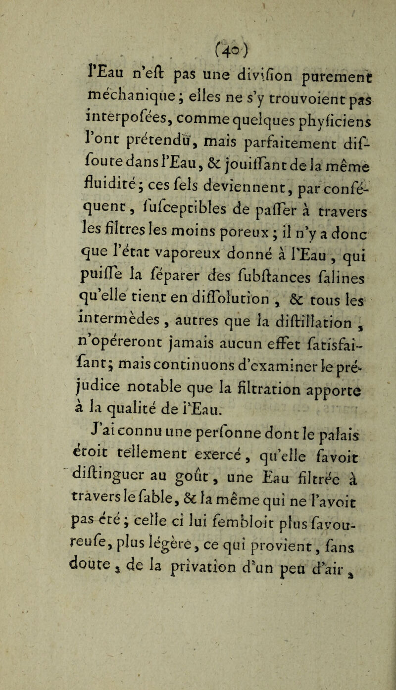lEau n’eff pas une divifion purement méchanique; elles ne s’y trouvoient pas interpofees, comme quelques phyficiens 1 ont prétendu, mais parfaitement dif- foure dans 1 Eau, 6e jouiilant de la même fluidité; ces fels deviennent, par confé- quent, fufceptibles de paffer à travers les filtres les moins poreux ; il n’y a donc que l’état vaporeux donné à l'Eau , qui puiffe la feparer des fubftances falines qu elle tient en diflolution , 6c tous les intermèdes , autres que la diftillation , n’opéreront jamais aucun effet fatisfai- fant; mais continuons d’examiner le pré- judice notable que la filtration apporte à la qualité de PEau. J ai connu une perfonne dont le palais ecoit tellement exerce, qu elle favoit diftinguerau goût, une Eau filtrée à ti avers le fable, & la meme qui ne l’avoi t pas été; celle ci lui fembloit plusfavou- reufe, plus légère, ce qui provient, fans doute ^ de la privation d'un peu d air a