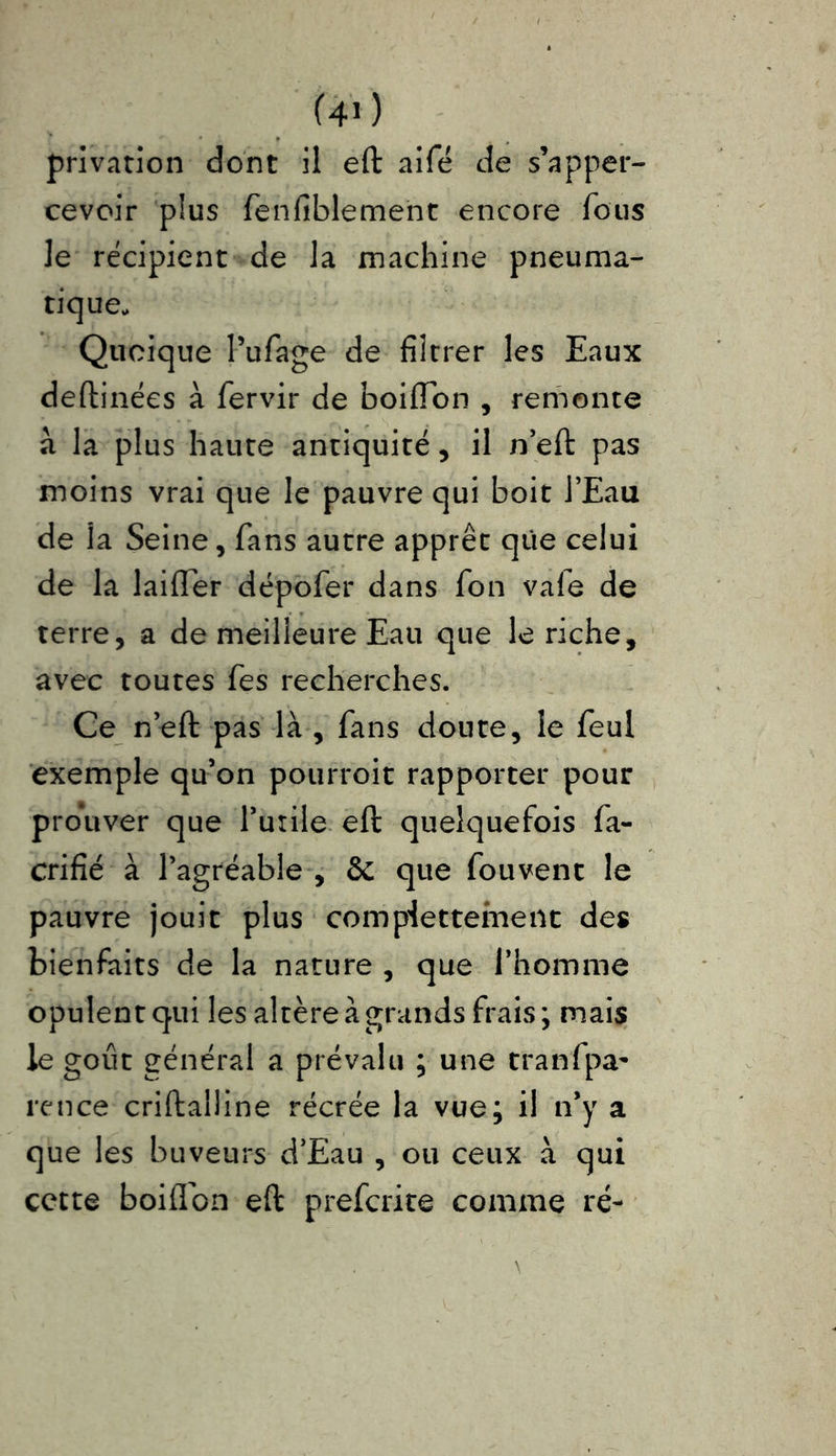privation dont il eft aifé de s’apper- cevoir plus fenfiblement encore fous Je récipient de la machine pneuma- tique. Quoique Pufage de filtrer les Eaux deftinécs à fervir de boiffon , remonte à la plus haute antiquité, il n’eft pas moins vrai que le pauvre qui boit l’Eau de la Seine, fans autre apprêt que celui de la laiflfer dépofer dans Ion va le de terre, a de meilleure Eau que le riche, avec toutes fes recherches. Ce n’eft pas là , fans doute, le feul exemple qu’on pourroit rapporter pour prouver que l’utile eft quelquefois fa- crifié à l’agréable, & que fouvent le pauvre jouit plus compiettement des bienfaits de la nature , que l’homme opulent qui les altère à grands frais; mais le goût général a prévalu ; une tranfpa- rence criftalline récrée la vue; il n’y a que les buveurs d’Eau , ou ceux à qui cette boiflon eft prefcrite comme ré-