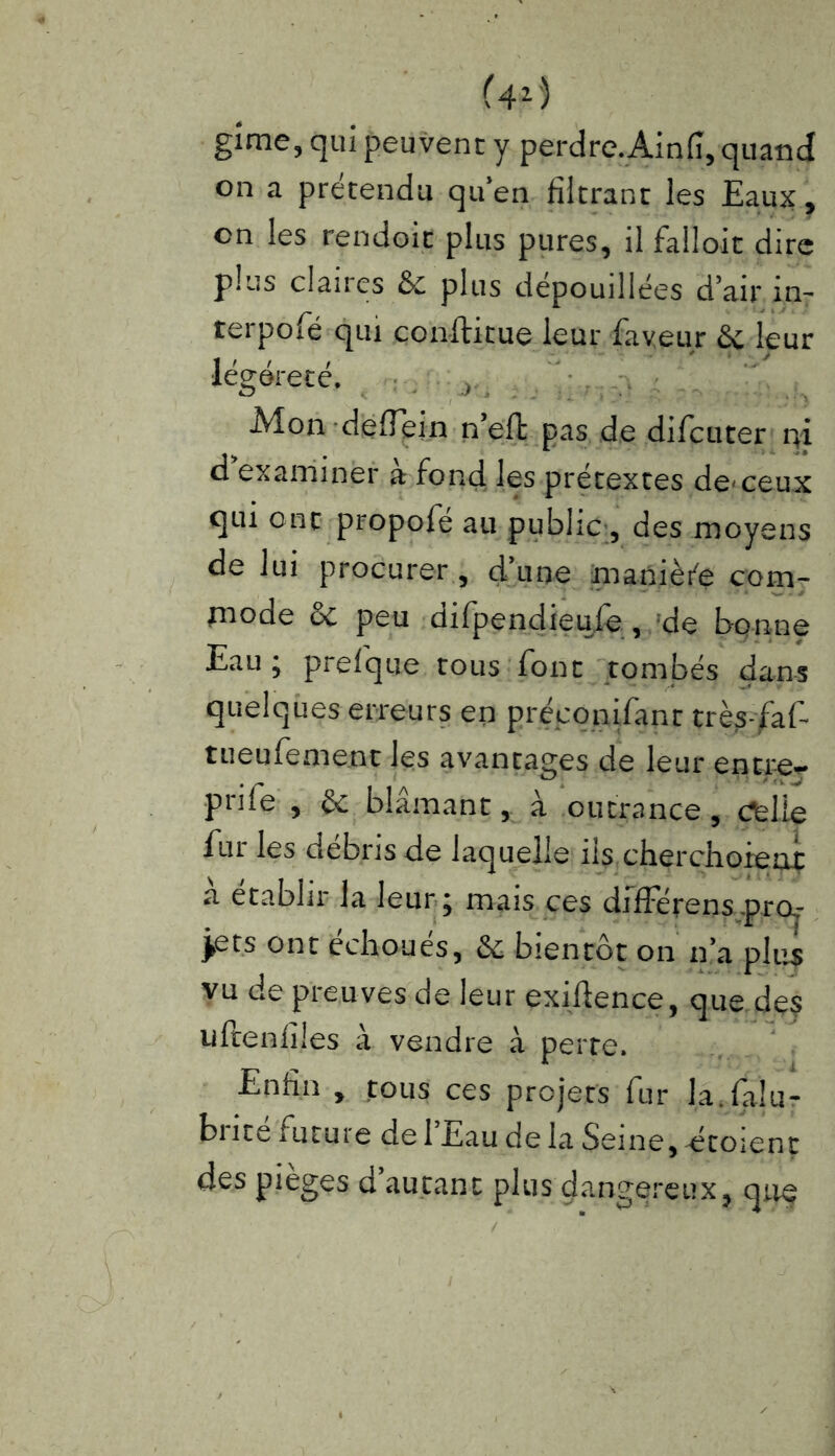gime, qui peuvent y perdre.Ainfi, quand on a prétendu qu’en filtrant les Eaux, on les rendoit plus pures, il falloir dire plus claires & plus dépouillées d’air in- terpolé qui conftitue leur faveur & leur 1 t / / -  51 .- legdrece, r Mon deffein n’eft pas de difcuter qi d examiner à fond les prétextes de-ceux qui ont propofe ail public 5 des moyens de lui procurer, d’une manière com- rnode & peu difpendieufe, de bonne Eau; prefque tous font tombés dans quelques erreurs en préconifant très-faf- tueufement les avantages de leur entre- pnfe , §c blâmant, à outrance, Cfelie fur les débris de laquelle iis cherchoieai a établir la leur ; mais ces différens proj- ets ont échoués, & bientôt on n’a plus vu de preuves de leur exilfence, que de? uftenlîles à vendre à perte. Enfin , tous ces projets fur la.falu- brité future de l’Eau de la Seine, étoient des piégés d autant plus dangereux, que