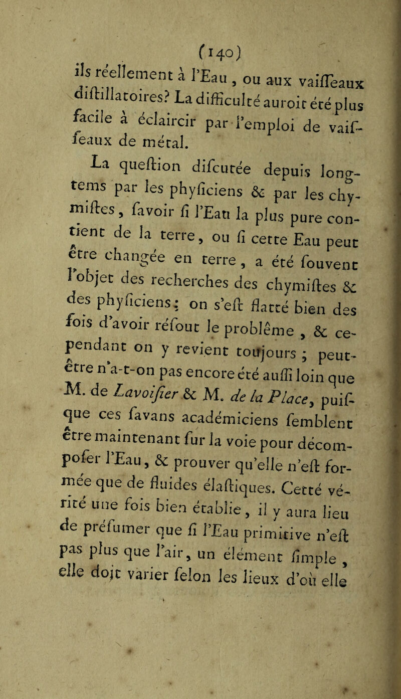 (14°) ils réellement à l'Eau , 0ll 3lK nmm% C îftillatoires? La difficulté auroic été plus facile à éclaircir par l’emploi de vaiffi leaux de métal. la queftion difcutée depuis long- tems par les phyficiens & par les chy- miftes, favoir fi l'Eau la plus pure con- tient de la terre, ou fi cette Eau peut être changée en terre, a été fouvent o jet des îecherches des chymiftes des phyficiens.; on s’efc flatté bien des fois d’avoir réfout Je problème , & ce- pendant on y revient toujours ; peut- être n’a-t-on pas encore été auffi loin que M. de Lavoijîer & M. de la Place, puif- que ces favans académiciens femblent être maintenant fur la voie pour décom- pofer l’Eau, & prouver quelle n’efl: for- mée que de fluides élaftiques. Cetté vé- rité une fois bien établie, il y aura lieu e préfumer que fi l’Eau primitive n’eft pas plus que l’air, un élément fimple , elle doit varier félon les lieux d’où elle