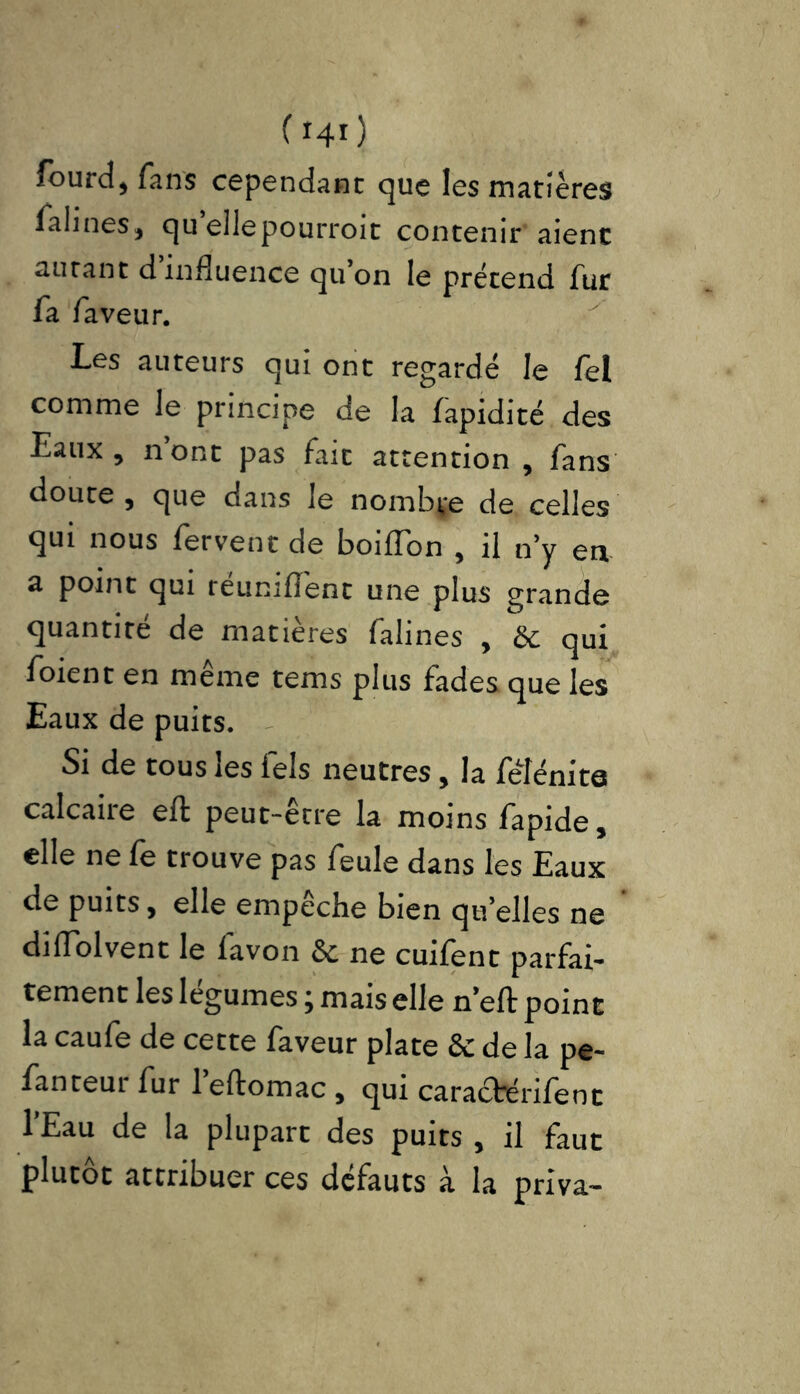 (*4») fourd, fans cependant que les matières falines, quellepourroit contenir aient autant d influence qu’on le prétend fur fa faveur. Les auteurs qui ont regardé le fel comme le principe de la fapidité des Eaux , n’ont pas fait attention , fans doute , que dans le nombre de celles qui nous fervent de boiflbn , il n’y en a point qui réunifient une plus grande quantité de matières falines , & qui foient en même tems plus fades que les Eaux de puits. Si de tous les fels neutres, la fêfénita calcaire eft peut-être la moins fapide, elle ne fe trouve pas feule dans les Eaux de puits, elle empêche bien qu’elles ne difiolvent le favon & ne cuifent parfai- tement les legumes j mais elle n’eft point la caufe de cette faveur plate & de la pe- fanteur fur l’eftomac , qui caractérifent l’Eau de la plupart des puits , il faut plutôt attribuer ces défauts à la priva-