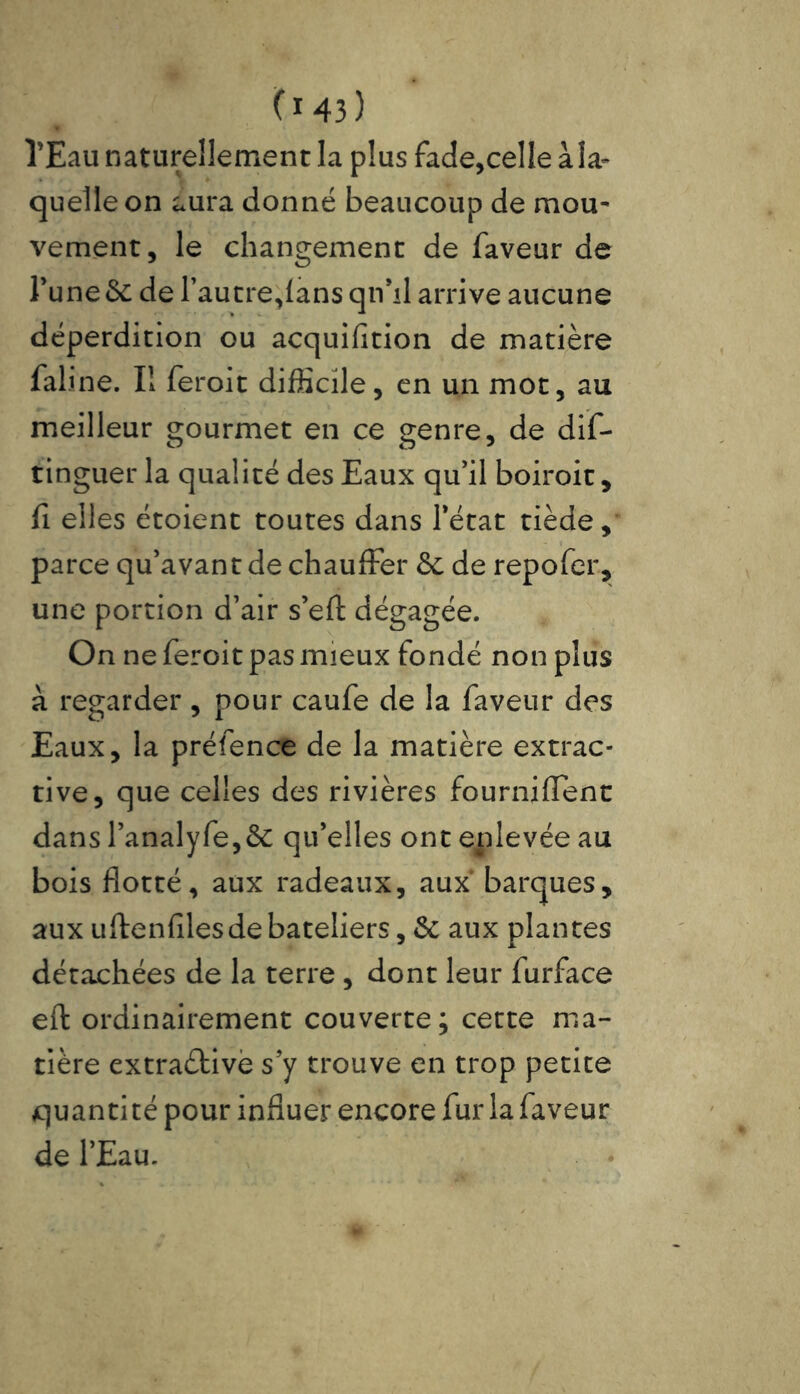 l’Eau naturellement la plus fade,celle à la* quelle on aura donné beaucoup de mou- vement, le changement de faveur de l’une & de l’autre,lans qn’il arrive aucune déperdition ou acquifition de matière fali'ne. Iî feroit difficile, en un mot, au meilleur gourmet en ce genre, de dis- tinguer la qualité des Eaux qu’il boiroit, fi elles étoient toutes dans l’état tiède, parce qu’avant de chauffer 5c de repofer, une portion d’air s’eft dégagée. On ne feroit pas mieux fondé non plus à regarder , pour caufe de la faveur des Eaux, la préfence de la matière extrac* rive, que celles des rivières fourniffent dans l’analyfe,5c qu’elles ont enlevée au bois flotté, aux radeaux, aux barques, aux uftenfiles de bateliers, 5c aux plantes détachées de la terre , dont leur furface eft ordinairement couverte; cette ma- tière extraètive s’y trouve en trop petite quantité pour influer encore fur la faveur de l’Eau.