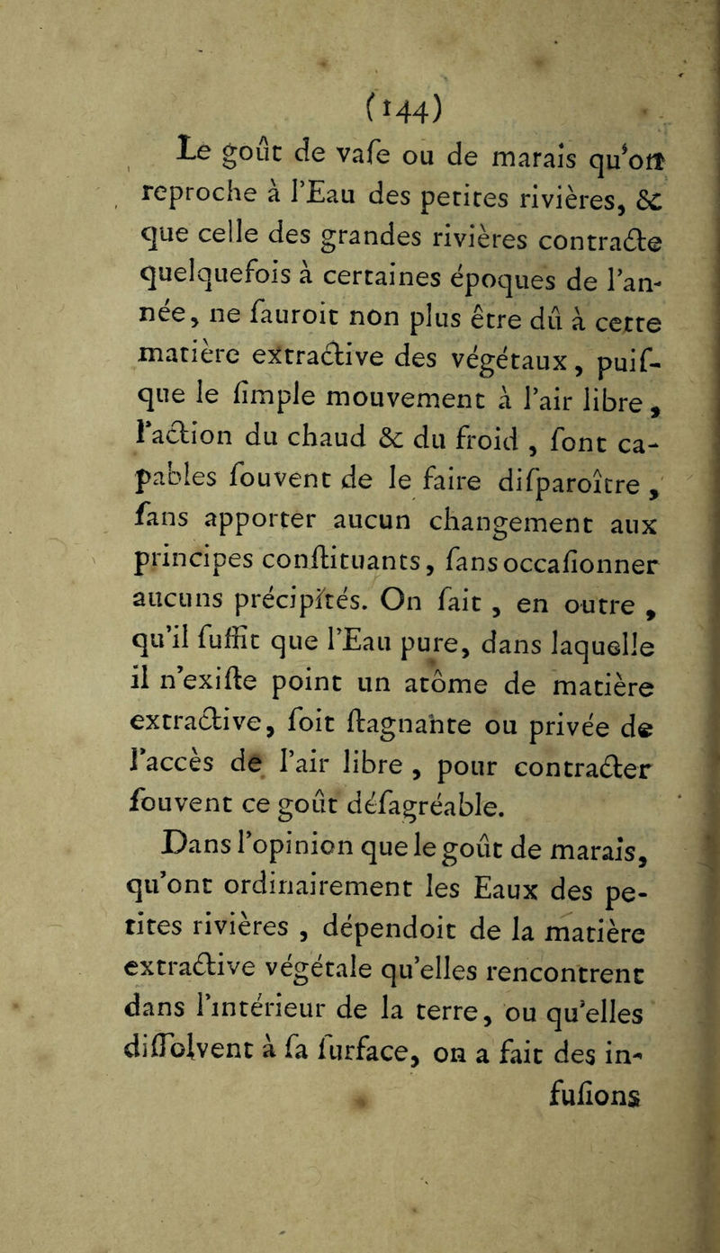 (t44) le goût de vafe ou de marais quW reproche à l’Eau des petites rivières, SC que celle des grandes rivières contracte quelquefois a certaines époques de l’an- née, ne fauroit non plus être dû à cette matière eXtraCtive des végétaux, puif- que le fimple mouvement à l’air libre , l’action du chaud & du froid , font ca- pables fou vent de le faire difparoître , fans apporter aucun changement aux principes conftituants, fansoccalîonner aucuns précipités. On fait, en outre , qu’il fuffit que l’Eau pure, dans laquelle il n’exifte point un atome de matière extractive, foit ftagnahte ou privée de l’accès de l’air libre , pour contracter fouvent ce goût défagréable. Dans l’opinion que le goût de marais, qu’ont ordinairement les Eaux des pe- tites rivières , dépendoit de la matière extraétive végétale quelles rencontrent dans l’intérieur de la terre, ou quelles didoivent à fa lurface, on a fait des in- fufions