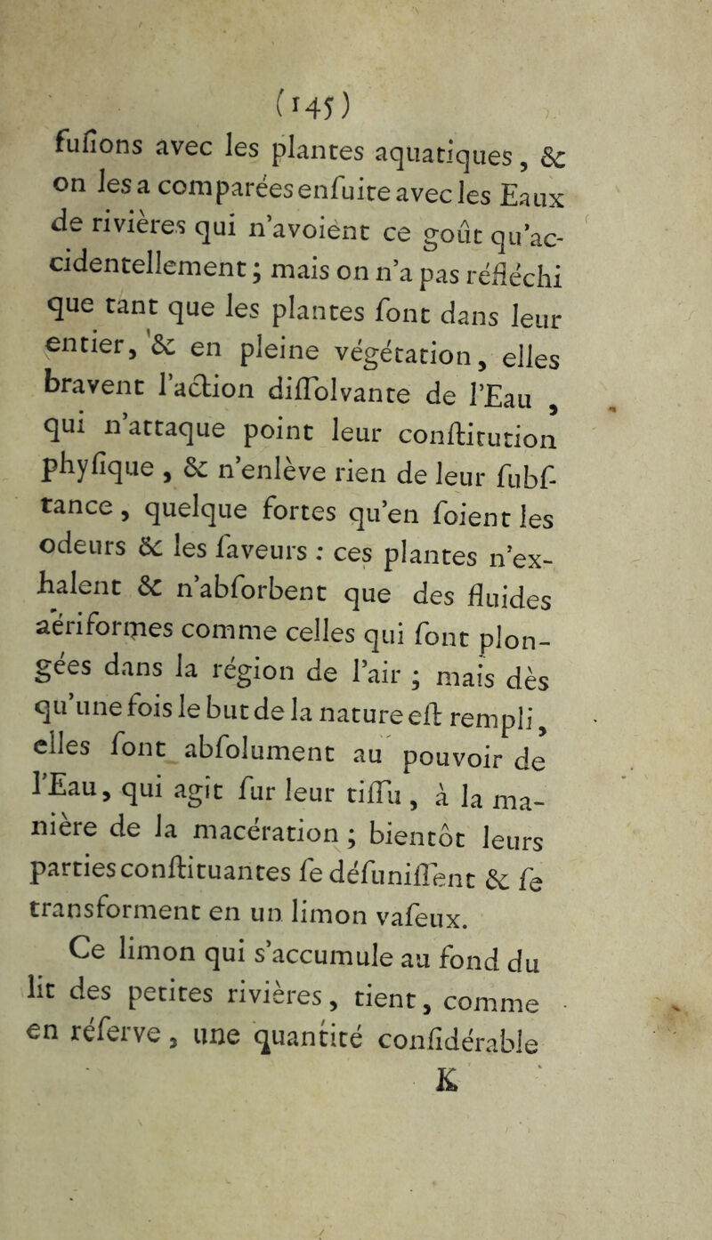 fufions avec les plantes aquatiques, 8c on lésa comparéesenfuiteavec les Eaux de rivières qui n’avoiént ce goût qu’ac- cidentellement ; mais on n’a pas réfléchi que tant que les plantes font dans leur entier, & en pleine végétation, elles bravent 1 action diflolvante de l’Eau , qui n’attaque point leur conftiturion phyfique , & n’enlève rien de leur fubf- tance, quelque fortes qu’en foientles odeurs &c les faveurs : ces plantes n ex- halent 8c n’abforbent que des fluides a'ériformes comme celles qui font plon- gées dans la région de l’air ; mais dès qu une fois le but de la nature eif rempli, elles font abfolument au pouvoir de l’Eau, qui agit fur leur tiflii, à la ma- nière de la macération ; bientôt leurs parties conftituantes fe défunilTent ëc f3 transforment en un limon valeux. Ce limon qui s’accumule au fond du lit des petites rivières, tient, comme en réferve, une quantité confidérable K