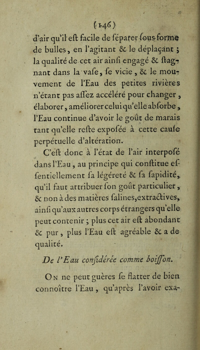 (H6) d’air qu’il eft facile de ieparer lou&forme de bulles, en l’agitant & le déplaçant ; la qualité de cet air ainfi engagé & Gag- nant dans la vafe, fe vicie, & le mou- vement de l’Eau des petites rivières n’étant pas allez accéléré pour changer , élaborer, améliorer celuiqu’elleabforbe , l’Eau continue d’avoir le goût de marais tant qu’elle relie expofée à cette caule perpétuelle d’altération. C’éft donc à l’état de l’air interpofé dans l’Eau, au principe qui conftitue ef- fentiellement fa légéreté & fa fapidité, qu’il faut attribuer fon goût particulier, & non à des matières falines,extractives, ainli qu’aux autres corps étrangers quelle peut contenir ; plus cet air eft abondant ëc pur , plus l’Eau eft agréable & a de qualité. De l'Eau conjidérée comme boijfon. On ne peutguères fe flatter de bien connoître l’Eau , qu’après l’avoir exa-