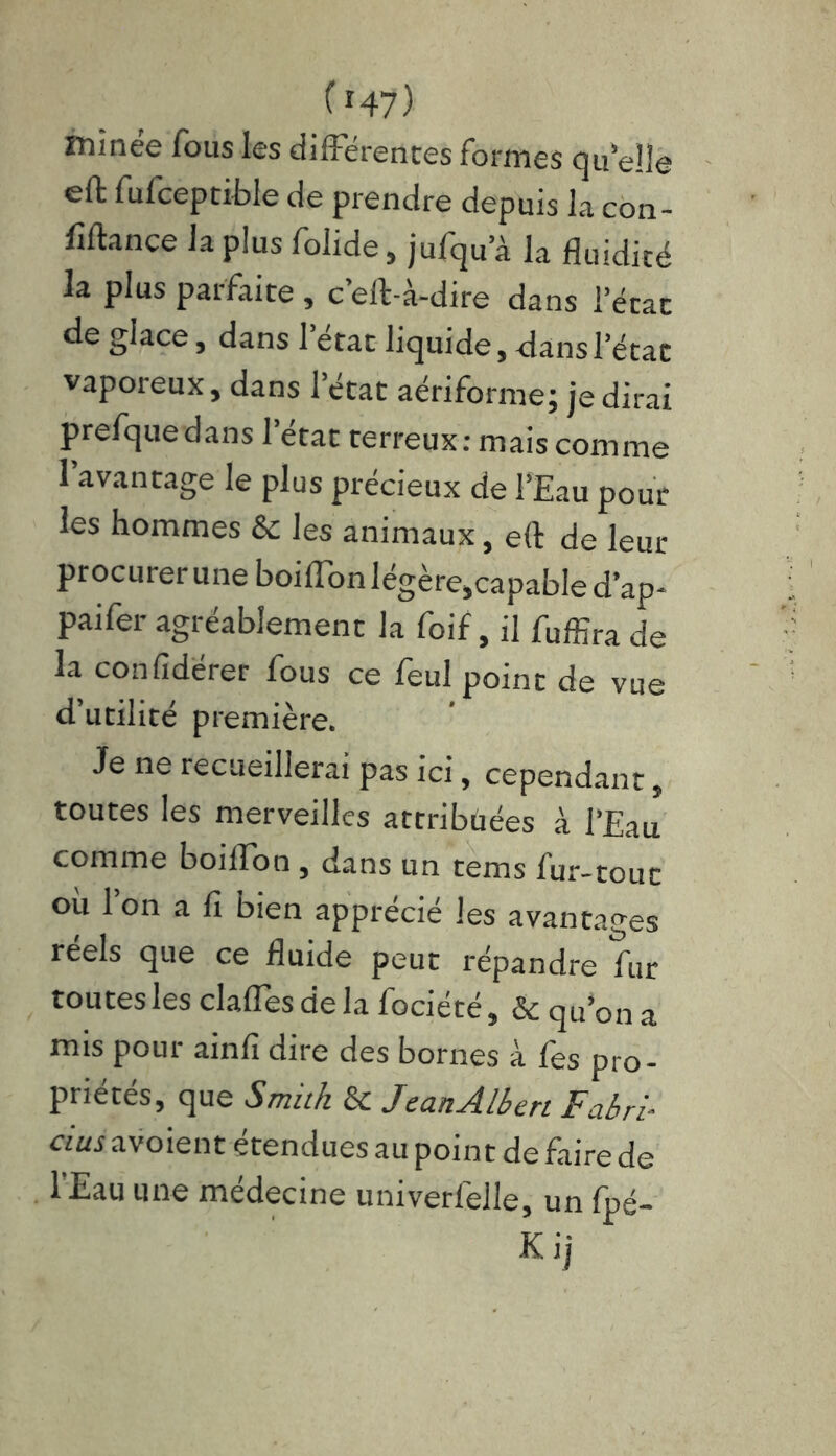 ( r47) minée fous les différentes formes quelle efl: fufceptible de prendre depuis la con- firmée la plus folide, jufqua la fluidité la plus parfaite, c’eft-à-dire dans l’état de glace, dans 1 état liquide, dans l’état vaporeux, dans l’état aériforme; je dirai prefquedans l’état terreux: mais comme 1 avantage le plus précieux de l’Eau pour les hommes & les animaux, e(t de leur procurer une boiffon légère,capable d’ap- paifer agréablement la foif, il fuffira de la confidérer fous ce feul point de vue d’utilité première. Je ne recueillerai pas ici, cependant, toutes les merveilles attribüées à l’Eau comme boiffon , dans un tems fur-tout où l’on a fi bien apprécié les avantages réels que ce fluide peut répandre fur toutes les dalles de la flocieté, 6e qu’on a mis pour ainfi dire des bornes à fes pro- priétés, que Smith & JeanAlbert F abri- dus avoient étendues au point de faire de l'Eau une médecine univerlèile, un fpé-