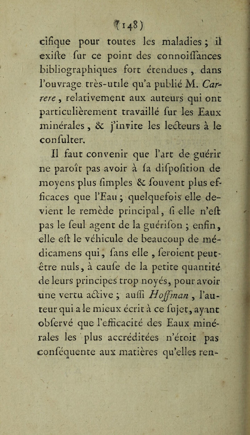 ÎI4S) cifîque pour toutes les maladies ; il exifte fur ce point des connoiffances bibliographiques fort étendues , dans l’ouvrage très-utile qu’a publié M. Car- rerc, relativement aux auteurs qui ont particulièrement travaillé fur les Eaux minérales , & j’invite les lecteurs à le confulter. Il faut convenir que Part de guérir ne paroît pas avoir à fa difpofition de moyens plus fimples & fou vent plus ef- ficaces que l’Eau ; quelquefois elle de- vient le remède principal, fi elle n’eft pas le feul agent de la guérifon ; enfin, elle eft le véhicule de beaucoup de mé- dicamens qui, fans elle , feroient peut- être nuis, à caufe de la petite quantité de leurs principes trop noyés, pour avoir une vertu aétive ; auffi Hoffman , l’au- teur qui a le mieux écrit à ce fujet, ayant obfervé que l’efficacité des Eaux miné- rales les plus accréditées n’étoit pas conféquente aux matières quelles ren-