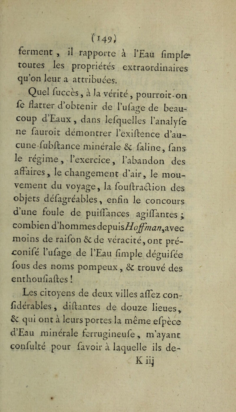 ferment , il rapporte à l'Eau limpîe* toutes les propriétés extraordinaires qu on leur a attribuées. Quel fucces, a Ja vérité, pourroit-on fe flatrei d obtenir de l ufa^e de beau- coup d Eaux , dans lefquelles lanalyfe ne fauroit démontrer l’exiftence d’au- cunefubftance minérale & faline, fans le régime, l’exercice, l’abandon des affaires, le changement d’air, le mou- vement du voyage, la fouftra&ion des objets défagréables, enfin le concours d’une foule de puiffances agiffantes j combien d hommes depuis//o^/fl<w,avec moins de raifon &de véracité, ont pré- conifé l’ufage de l’Eau fimple déguifée fous des noms pompeux, & trouvé des enthoufiaftes ! Les citoyens de deux villes affez con- fidérables, disantes de douze lieues* V & qui ont à leurs portes la même efpèce d’Eau minérale ferrugineufe, m’ayant confulté pour favoir à laquelle ils de-