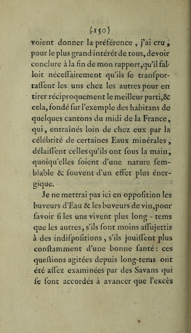 volent donner la préférence , j’ai cru5 pour le plus grand intérêt de tous, devoir conclure à la fin de mon rapporr,qu’il fal- loir néceffairement qu’ils fe tranfpor- taflent les uns chez les autres pour en tirer réciproquement le meilleur parti,&: cela, fondé fur l’exemple des habitans de quelques cantons du midi de la France , qui, entraînés loin de chez eux par la célébrité de certaines Eaux minérales , délaiffent celles qu’ils ont fous la main, quoiqu’elles foient d’une nature fem- biable 6c fouvent d’un effet plus éner- gique. Je ne mettrai pas ici en oppofition les buveurs d’Eau 6c les buveurs de vin,pour favoir fi les uns vivent plus long - tems que les autres, s’ils font moins affujettis à des indifpofitions , s’ils jouiifent plus conftamment d’une bonne fanté: ces qneftions agitées depuis long-tems ont été alfez examinées par des Savans qui fe font accordés à avancer que l’excès