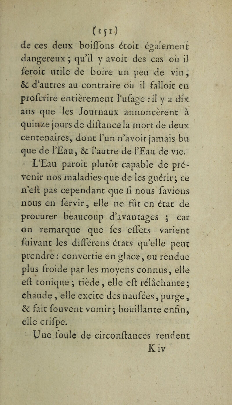C151 > de ces deux boifl'ons étoit également dangereux ; qu’il y avoit des cas où il feroic utile de boire un peu de vin, & d’autres au contraire où il falloir en proferire entièrement l’ufage : il y a dix ans que les Journaux annoncèrent à quinze jours de diftancela mort de deux centenaires, dont l’un n’avoit jamais bu que de l’Eau, &c l’autre de l’Eau de vie. L’Eau paroit plutôt capable de pré- venir nos maladies que de les guérir; ce n’eft pas cependant que fi nous favions nous en fervir, elle ne fût en état de procurer beaucoup d’avantages ; car on remarque que fes efFets varient fuivant les difFérens états quelle peut prendre : convertie en glace, ou rendue plus froide par les moyens connus, elle eft tonique; tiède, elle eft rélâchante; chaude, elle excite des naufées, purge , & fait fouvent vomir; bouillante enfin, elle crifpe. Une foule de circonftances rendent K iv