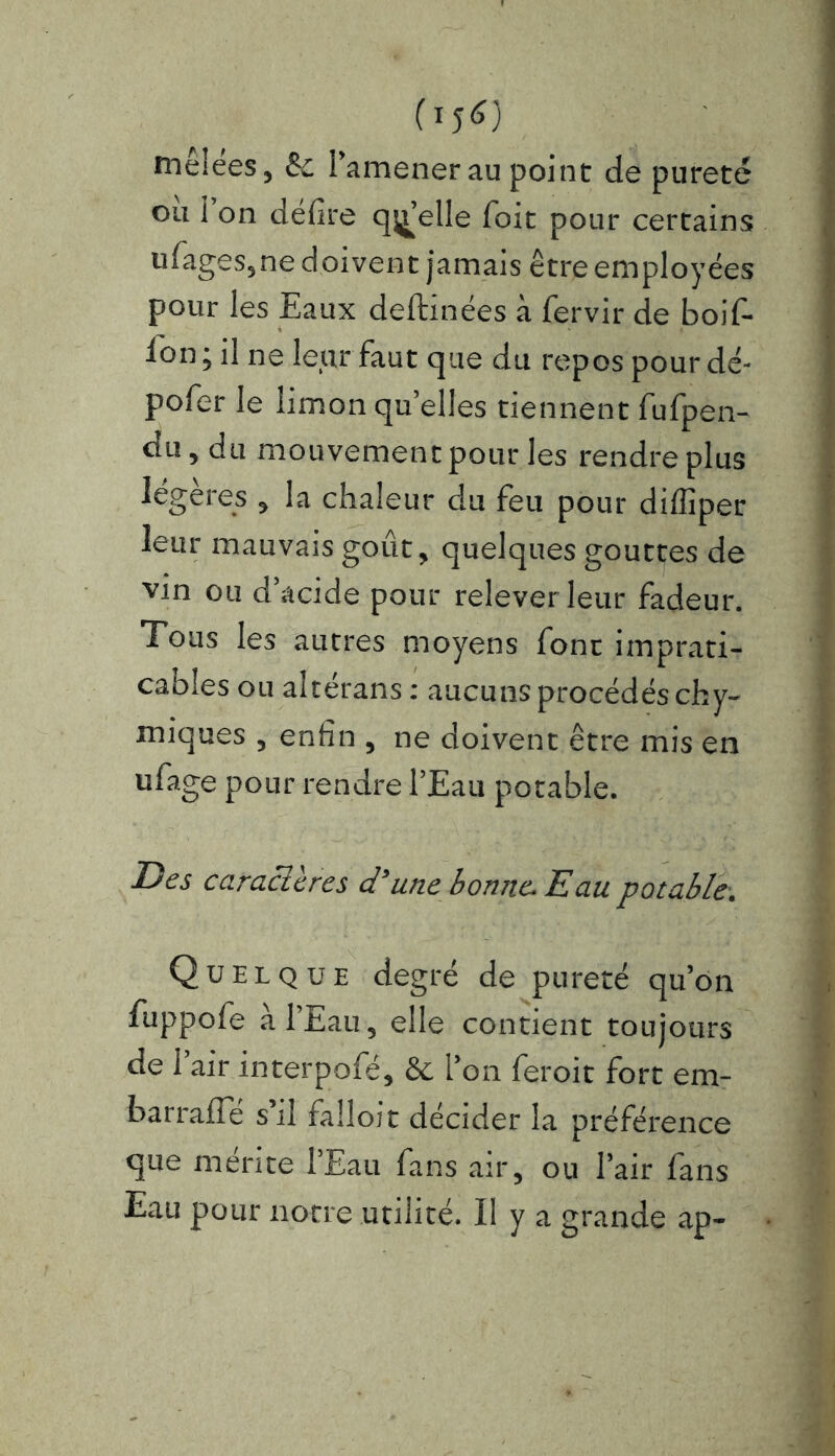 (15^) mêlées, & l’amener au point de pureté ou 1 on délire quelle foit pour certains ufages,ne doivent jamais être employées pour les Eaux deftinées à fervir de boif- l'on ; il ne leur faut que du repos pour dé- pofer le limon quelles tiennent fufpen- du, du mouvement pour les rendre plus légères , la chaleur du feu pour diffiper leur mauvais goût, quelques gouttes de vin ou d’acide pour relever leur fadeur. Tous les autres moyens font imprati- cables ou altérans : aucuns procédés chy- miques , enfin , ne doivent être mis en ufage pour rendre l’Eau potable. Des caraclères d'une bonne. Eau potable. Quelque degré de pureté qu’on fuppofe à l’Eau, elle contient toujours de l’air interpofé, & l’on feroit fort em- barraflc s’il falloir décider la préférence que mérité l’Eau fans air, ou l’air fans Eau pour notre utilité. Il y a grande ap-