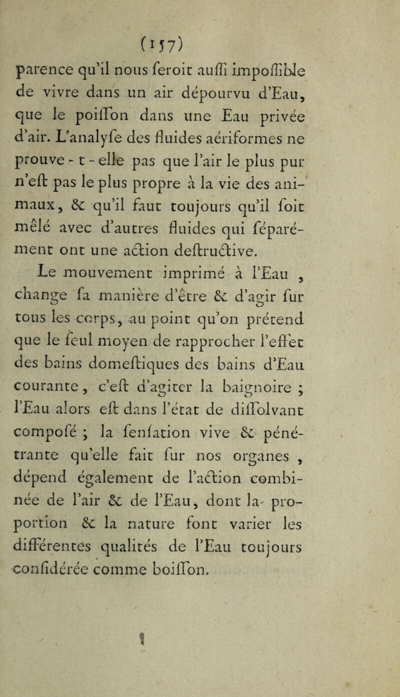 C157) parence qu’il nous feroit aulîî impoffible de vivre dans un air dépourvu d’Eau, cjue le poilTon dans une Eau privée d’air. L’analyfe des fluides aériformes ne prouve -1 - elle pas que l’air le plus puf n eft pas le plus propre à la vie des ani- maux, de qu’il faut toujours qu’il foie mêlé avec d’autres fluides qui féparé- ment ont une aétion deftruétive. Le mouvement imprimé à l’Eau , change fa manière d’être de d’agir fur tous les corps, au point qu’on prétend que le feul moyen de rapprocher l’effet des bains domeftiques des bains d’Eau courante, c’eft d’agiter la baignoire ; l’Eau alors eft dans l’état de dilfoivanc compofé ; la fenfation vive de péné- trante qu’elle fait fur nos organes , dépend également de l’aélion combi- née de l’air de de l’Eau, dont la pro- portion de la nature font varier les differentes qualités de l’Eau toujours confidérée comme boiffon. !