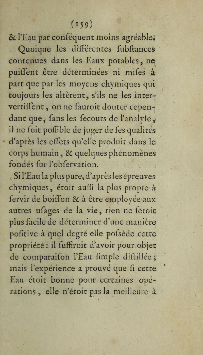 (*59) & l’Eau par conféquent moins agréable» Quoique les différentes fubftances contenues dans les Eaux potables, ne puilfent être déterminées ni mifes à. part que par les moyens chymiques qui toujours les altèrent, s’ils ne les inter-; vertiiTent, on ne fauroit douter cepen- dant que, fans les fecours de l’analyfe, il ne foit poffible de juger de fes qualités * d’après les effets qu’elle produit dans le corps humain, & quelques phénomènes fondés fur l’obfervation. , Si l’Eau la plus pure, d’après les épreuves chymiques, étoit auffi la plus propre à; fervir de boiffon & à être employée aux autres ufages de la vie, rien ne feroit plus facile de déterminer d’une manière pofitive à quel degré elle pofsède cette propriété : il fuffiroit d’avoir pour objet de comparaifon l’Eau fimpîe diftillée; mais l’expérience a prouvé que fl cette Eau étoit bonne pour certaines opé- rations , elle n’étoit pas la meilleure à f