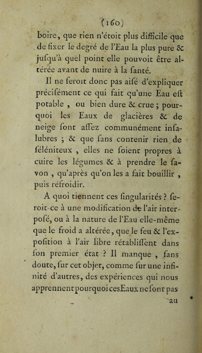 (i6o) boire, que rien n’étoit plus difficile que de fixer le degré de l’Eau la plus pure 6c jufqu a quel point elle pouvoir être al- térée avant de nuire à la fanté. Il ne feroit donc pas aifé d’expliquer précifément ce qui fait quune Eau eft potable , ou bien dure 6c crue ; pour- quoi les Eaux de glacières 6c de neige font allez communément infa- lubres ; 6c que fans contenir rien de lèléniteux , elles ne foient propres à cuire les légumes 6c à prendre le fa- von , qu’après qu’on les a fait bouillir , puis réfroidir. A quoi tiennent ces fingularités ? fe- roit ce à une modification de l’air inter- pofé, ou à la nature de l’Eau elle-même que le froid a altérée, que le feu 6c Pex- pofition à l’air libre rétablirent dans fon premier état ? Il manque , fans doute, fur cet objet, comme fur une infi- nité d’autres, des expériences qui nous apprennentpourquoicesEauxnefonrpas