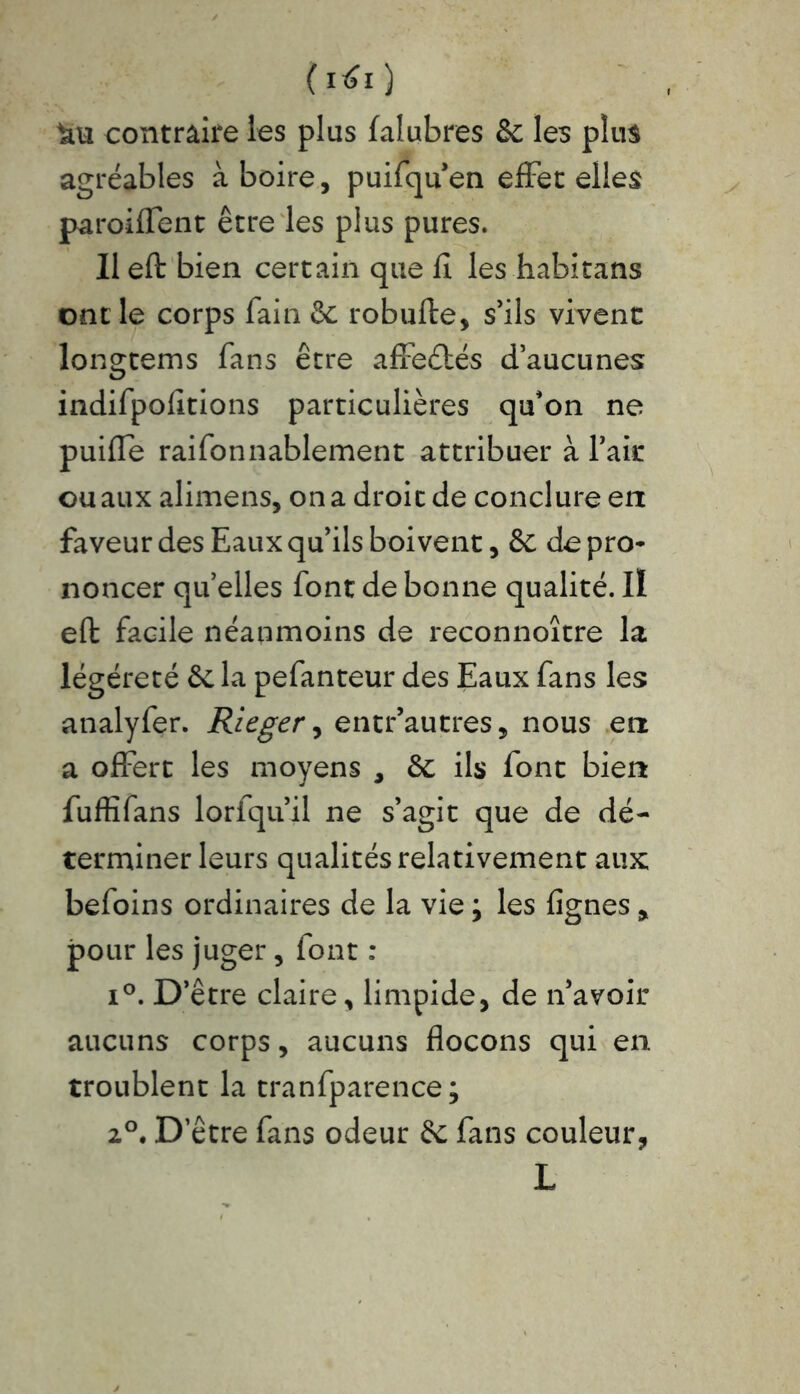 (i*0 contraire les plus falubres 8c les plus agréables à boire, puifquen effet elles paroiffent être les plus pures. 11 eft bien certain que fl les habitans ont le corps fain 8c robufte, s’ils vivent longtems fans être affeétés d’aucunes indifpofitions particulières qu'on ne puifle raifonnablement attribuer à l’ait ou aux alimens, on a droit de conclure en faveur des Eaux qu’ils boivent, 8c de pro- noncer qu’elles font de bonne qualité. Il eft facile néanmoins de reconnoître la légéreté & la pefanteur des Eaux fans les analyfer. Rieger, entr’autres, nous en a offert les moyens , 8c ils font bien fuffifans lorfqu’il ne s’agit que de dé- terminer leurs qualités relativement aux: befoins ordinaires de la vie ; les lignes , pour les juger, font : i°. D’être claire, limpide, de n’avoir aucuns corps, aucuns flocons qui en troublent la tranfparence; 2°. D’être fans odeur 8c fans couleur, L