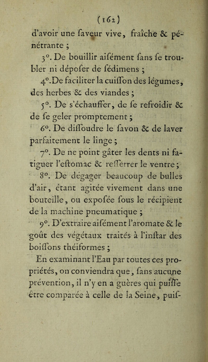 {i6i) d’avoir une faveur vive, fraîche & pé- nétrante ; 3°. De bouillir aifément fans fe trou- bler ni dépofer de fédimens ; 4°.De faciliter la cuifïbn des légumes, des herbes 6c des viandes ; 5°. De s’échauffer, de fe refroidir 6c de fe geler promptement ; 6°. De difToudre le favon 6c de laver parfaitement le linge ; 7°. De ne point gâter les dents ni fa- tiguer l’eftomac 6c refletrer le ventre; 8°. De dégager beaucoup de bulles d’air, étant agitée vivement dans une bouteille, ou expofée fous le récipient de la machine pneumatique ; 9°. D’extraire aifément l’aromate 6c le goût des végétaux traités à l’inftar des boiffons théiformes ; En examinant l’Eau par toutes ces pro- priétés, on conviendra que, fans aucune prévention, il n’y en a guères qui pume être comparée à celle de la Seine, puif-