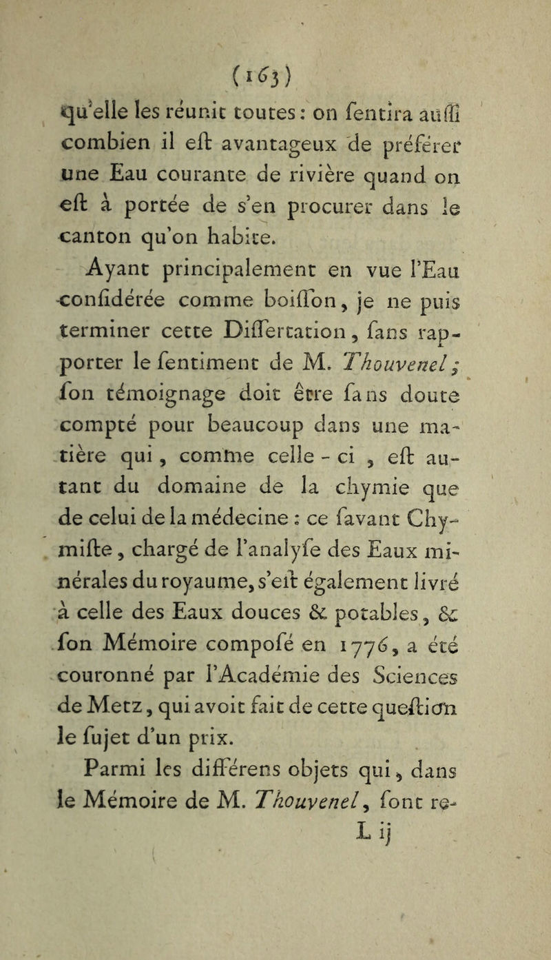 (1*3) quelle les réunie toutes: on fentira aüffî combien il eft avantageux de préférer une Eau courante de rivière quand on eft à portée de s'en procurer dans le canton qu'on habite. Ayant principalement en vue l’Eau -confidérée comme boiflon, je ne puis terminer cette Diflertation, fans rap- porter lefentiment de M. Thouvenel; fon témoignage doit être fans douté compté pour beaucoup dans une ma- tière qui, comme celle - ci , eft au- tant du domaine de la chymie que de celui de la médecine : ce favant Chy- mifte, chargé de l’analyfe des Eaux mi- nérales du royaume, s eft également livré à celle des Eaux douces 6c potables, &c fon Mémoire compofé en 177é, a été couronné par l’Académie des Sciences de Metz, qui avoit fait de cette queftiern le fujet d’un prix. Parmi les differens objets qui, dans le Mémoire de M. Thouvenel, font re- L ij