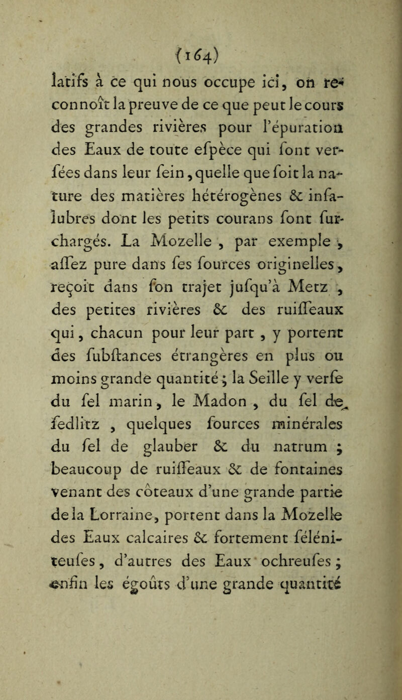 f*<4) lac ifs à ce qui nous occupe ici, on re« connoît la preuve de ce que peut le cours des grandes rivières pour réparation des Eaux de toute efpèce qui font ver- fées dans leur fein, quelle que foit la na- ture des matières hétérogènes 6c infa- îubres dont les petits courans font fur- chargés. La Mozelle , par exemple , aflez pure dans fes fources originelles, reçoit dans fon trajet jufqu’à Metz , des petites rivières ôc des ruifleaux qui, chacun pour leur part , y portent des fubftances étrangères en plus ou moins grande quantité ; la Seille y verfe du fel marin , le Madon , du fel de^ fedlitz , quelques fources minérales du fel de glauber 6c du natrum ; beaucoup de ruifleaux 6c de fontaines venant des coteaux d’une grande partie delà Lorraine, portent dans la Mozelle des Eaux calcaires 6c fortement féléni- teufes, d’autres des Eaux ochreufes ; enfin les égoûts d’une grande quantité