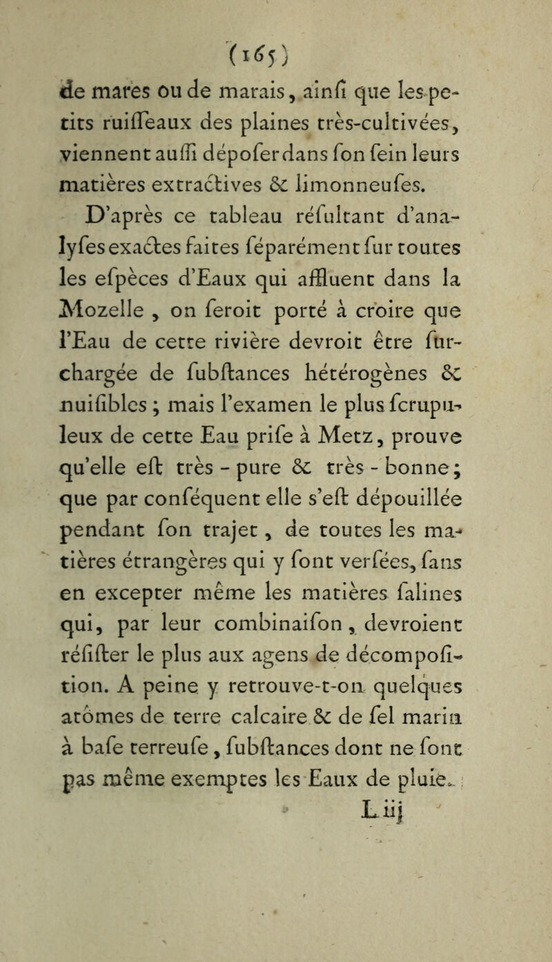 (16 5 ) de mares ou de marais, ainfi que les pe- tits ruifleaux des plaines très-cultivées, viennent auffi dépoferdans Ton fein leurs matières extractives & limonneufes. D’après ce tableau réfultant d’ana- lyfesexaètes faites féparément fur toutes les efpèces d’Eaux qui affluent dans la Mozelle , on feroit porté à croire que l’Eau de cette rivière devroit être fur- chargée de fubftances hétérogènes & nuifibles ; mais l’examen le plusfcrupu-* leux de cette Eau prife à Metz, prouve qu’elle eft très - pure & très-bonne; que par conféquent elle s’eft dépouillée pendant fon trajet, de toutes les ma- tières étrangères qui y font ver fées, fans en excepter même les matières falines qui, par leur combinaifon, devroient réfifter le plus aux agens de décompofi- tion. A peine y retrouve-t-on quelques atomes de terre calcaire & de fel marin à bafe terreufe, fubftances dont ne font pas même exemptes les Eaux de pluie.. Liij